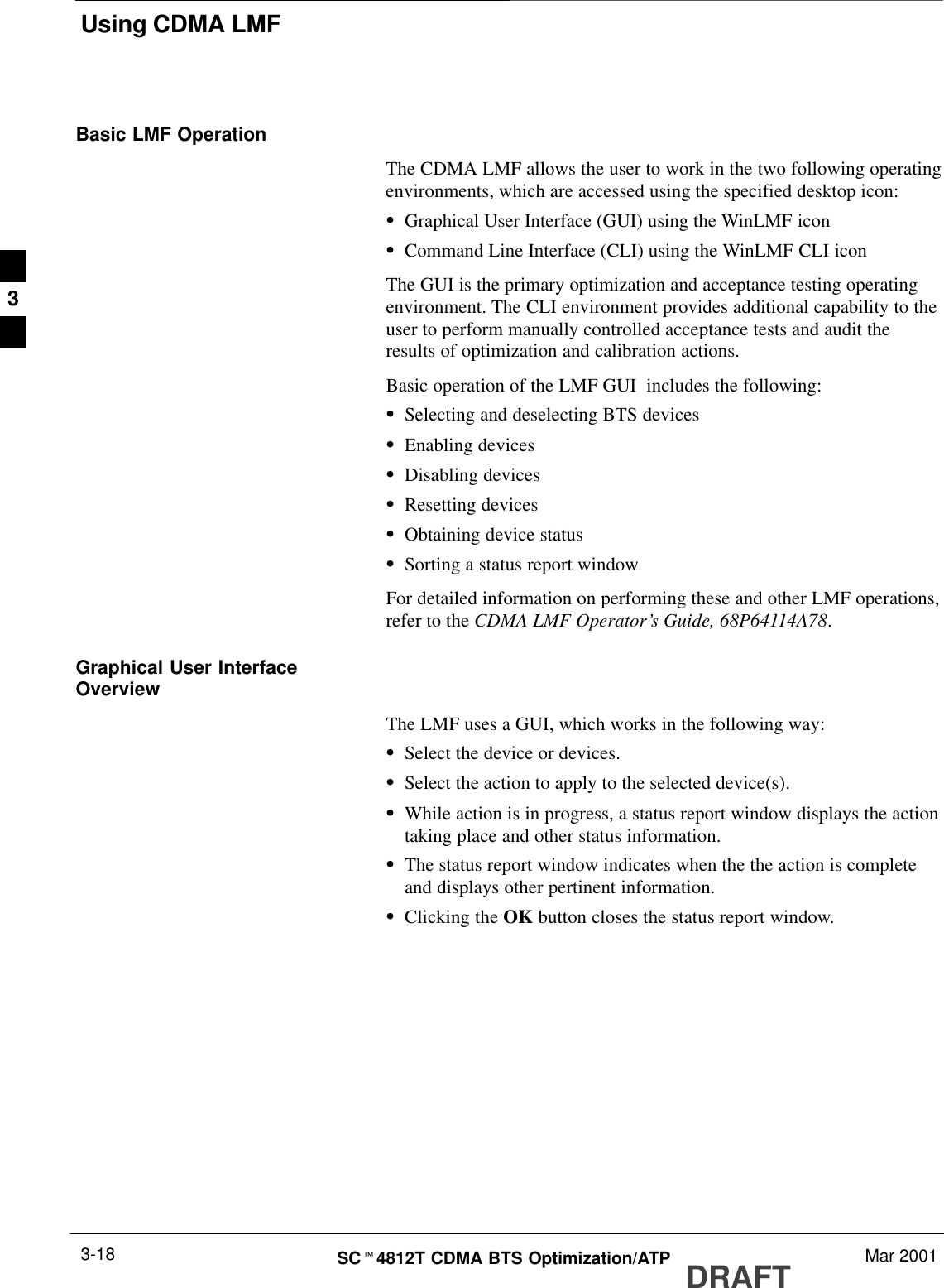 Using CDMA LMFDRAFTSCt4812T CDMA BTS Optimization/ATP Mar 20013-18Basic LMF OperationThe CDMA LMF allows the user to work in the two following operatingenvironments, which are accessed using the specified desktop icon:SGraphical User Interface (GUI) using the WinLMF iconSCommand Line Interface (CLI) using the WinLMF CLI iconThe GUI is the primary optimization and acceptance testing operatingenvironment. The CLI environment provides additional capability to theuser to perform manually controlled acceptance tests and audit theresults of optimization and calibration actions.Basic operation of the LMF GUI  includes the following:SSelecting and deselecting BTS devicesSEnabling devicesSDisabling devicesSResetting devicesSObtaining device statusSSorting a status report windowFor detailed information on performing these and other LMF operations,refer to the CDMA LMF Operator’s Guide, 68P64114A78.Graphical User InterfaceOverviewThe LMF uses a GUI, which works in the following way:SSelect the device or devices.SSelect the action to apply to the selected device(s).SWhile action is in progress, a status report window displays the actiontaking place and other status information.SThe status report window indicates when the the action is completeand displays other pertinent information.SClicking the OK button closes the status report window.3