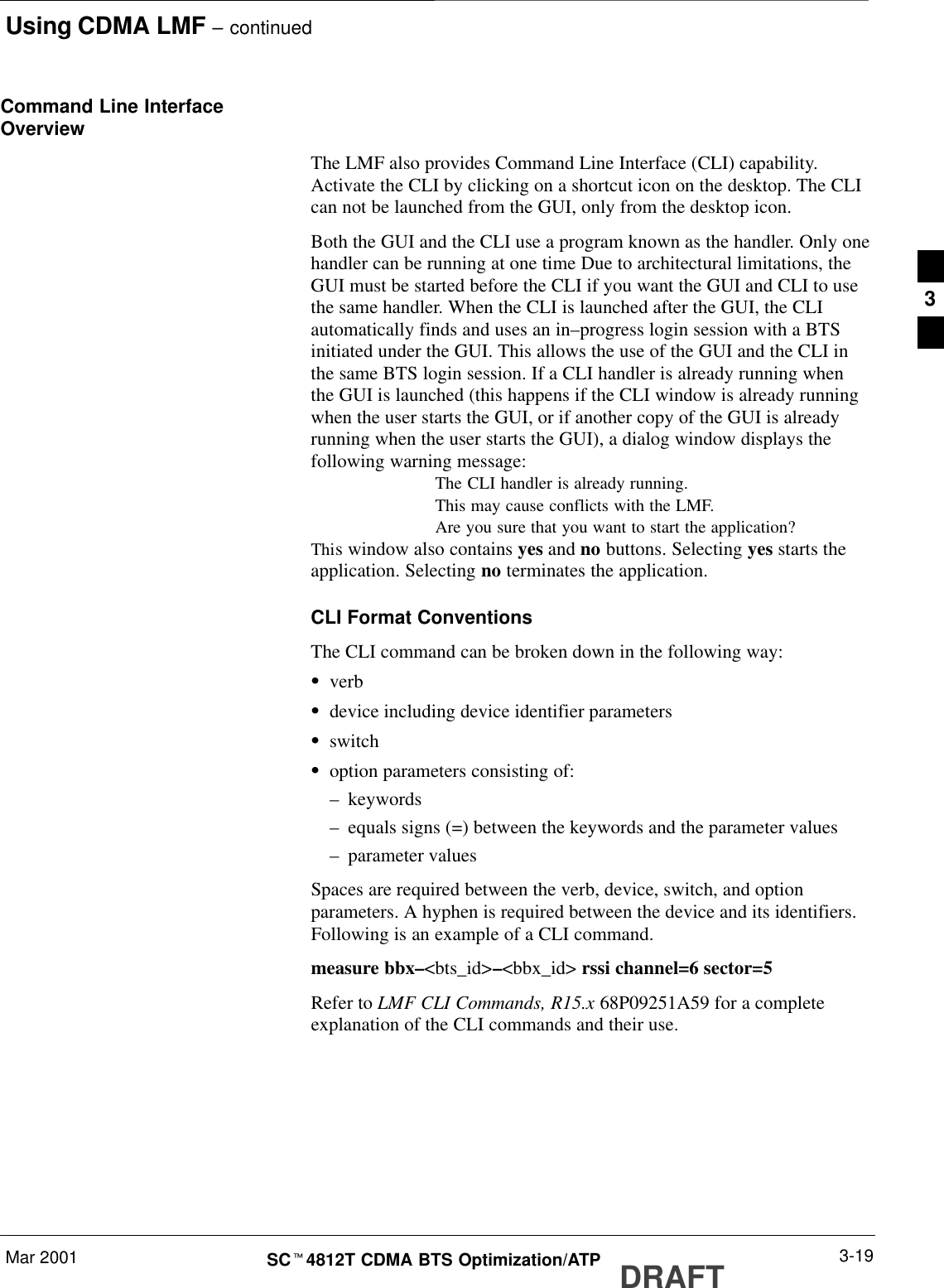 Using CDMA LMF – continuedDRAFTMar 2001 3-19SCt4812T CDMA BTS Optimization/ATPCommand Line InterfaceOverviewThe LMF also provides Command Line Interface (CLI) capability.Activate the CLI by clicking on a shortcut icon on the desktop. The CLIcan not be launched from the GUI, only from the desktop icon.Both the GUI and the CLI use a program known as the handler. Only onehandler can be running at one time Due to architectural limitations, theGUI must be started before the CLI if you want the GUI and CLI to usethe same handler. When the CLI is launched after the GUI, the CLIautomatically finds and uses an in–progress login session with a BTSinitiated under the GUI. This allows the use of the GUI and the CLI inthe same BTS login session. If a CLI handler is already running whenthe GUI is launched (this happens if the CLI window is already runningwhen the user starts the GUI, or if another copy of the GUI is alreadyrunning when the user starts the GUI), a dialog window displays thefollowing warning message:The CLI handler is already running.This may cause conflicts with the LMF.Are you sure that you want to start the application?This window also contains yes and no buttons. Selecting yes starts theapplication. Selecting no terminates the application.CLI Format ConventionsThe CLI command can be broken down in the following way:SverbSdevice including device identifier parametersSswitchSoption parameters consisting of:–keywords–equals signs (=) between the keywords and the parameter values–parameter valuesSpaces are required between the verb, device, switch, and optionparameters. A hyphen is required between the device and its identifiers.Following is an example of a CLI command.measure bbx–&lt;bts_id&gt;–&lt;bbx_id&gt; rssi channel=6 sector=5Refer to LMF CLI Commands, R15.x 68P09251A59 for a completeexplanation of the CLI commands and their use.3