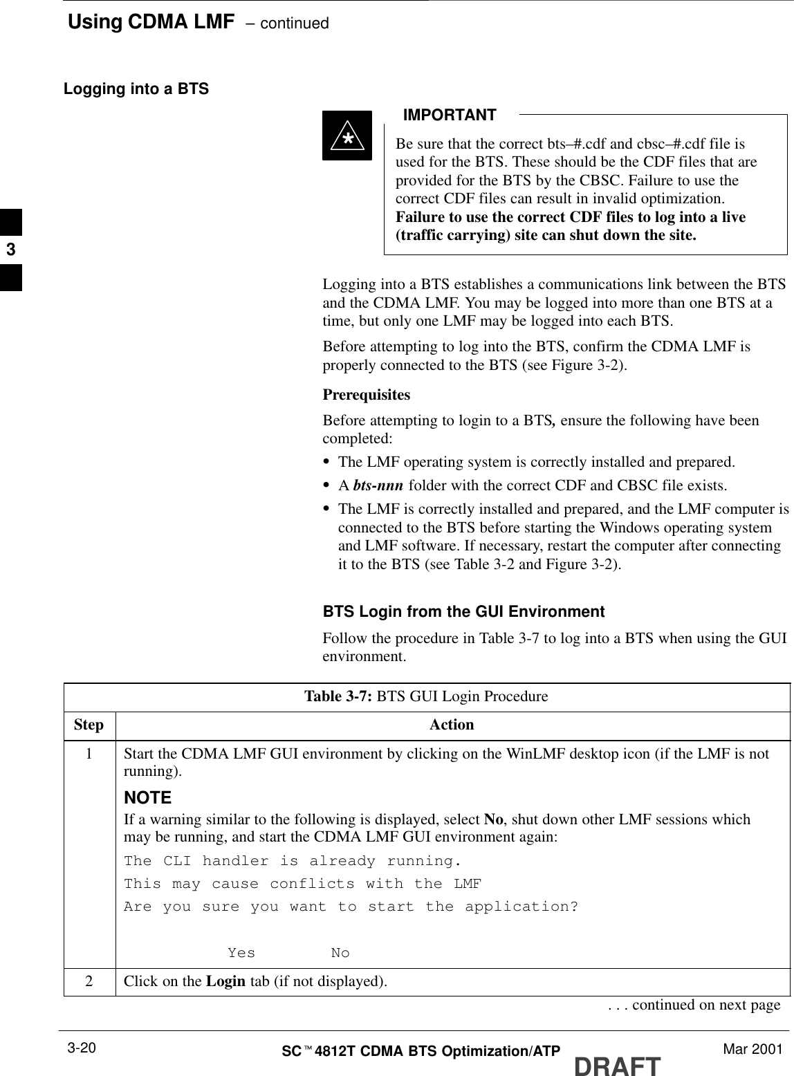 Using CDMA LMF  – continuedDRAFTSCt4812T CDMA BTS Optimization/ATP Mar 20013-20Logging into a BTSBe sure that the correct bts–#.cdf and cbsc–#.cdf file isused for the BTS. These should be the CDF files that areprovided for the BTS by the CBSC. Failure to use thecorrect CDF files can result in invalid optimization.Failure to use the correct CDF files to log into a live(traffic carrying) site can shut down the site.IMPORTANT*Logging into a BTS establishes a communications link between the BTSand the CDMA LMF. You may be logged into more than one BTS at atime, but only one LMF may be logged into each BTS.Before attempting to log into the BTS, confirm the CDMA LMF isproperly connected to the BTS (see Figure 3-2).PrerequisitesBefore attempting to login to a BTS, ensure the following have beencompleted:SThe LMF operating system is correctly installed and prepared.SA bts-nnn folder with the correct CDF and CBSC file exists.SThe LMF is correctly installed and prepared, and the LMF computer isconnected to the BTS before starting the Windows operating systemand LMF software. If necessary, restart the computer after connectingit to the BTS (see Table 3-2 and Figure 3-2).BTS Login from the GUI EnvironmentFollow the procedure in Table 3-7 to log into a BTS when using the GUIenvironment.Table 3-7: BTS GUI Login ProcedureStep Action1Start the CDMA LMF GUI environment by clicking on the WinLMF desktop icon (if the LMF is notrunning).NOTEIf a warning similar to the following is displayed, select No, shut down other LMF sessions whichmay be running, and start the CDMA LMF GUI environment again:The CLI handler is already running.This may cause conflicts with the LMFAre you sure you want to start the application?Yes No2Click on the Login tab (if not displayed).. . . continued on next page3