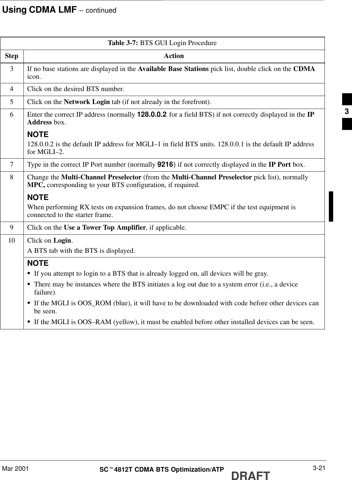 Using CDMA LMF – continuedDRAFTMar 2001 3-21SCt4812T CDMA BTS Optimization/ATPTable 3-7: BTS GUI Login ProcedureStep Action3If no base stations are displayed in the Available Base Stations pick list, double click on the CDMAicon.4Click on the desired BTS number.5Click on the Network Login tab (if not already in the forefront).6Enter the correct IP address (normally 128.0.0.2 for a field BTS) if not correctly displayed in the IPAddress box.NOTE128.0.0.2 is the default IP address for MGLI–1 in field BTS units. 128.0.0.1 is the default IP addressfor MGLI–2.7Type in the correct IP Port number (normally 9216) if not correctly displayed in the IP Port box.8Change the Multi-Channel Preselector (from the Multi-Channel Preselector pick list), normallyMPC, corresponding to your BTS configuration, if required.NOTEWhen performing RX tests on expansion frames, do not choose EMPC if the test equipment isconnected to the starter frame.9Click on the Use a Tower Top Amplifier, if applicable.10 Click on Login.A BTS tab with the BTS is displayed.NOTESIf you attempt to login to a BTS that is already logged on, all devices will be gray.SThere may be instances where the BTS initiates a log out due to a system error (i.e., a devicefailure).SIf the MGLI is OOS_ROM (blue), it will have to be downloaded with code before other devices canbe seen.SIf the MGLI is OOS–RAM (yellow), it must be enabled before other installed devices can be seen. 3