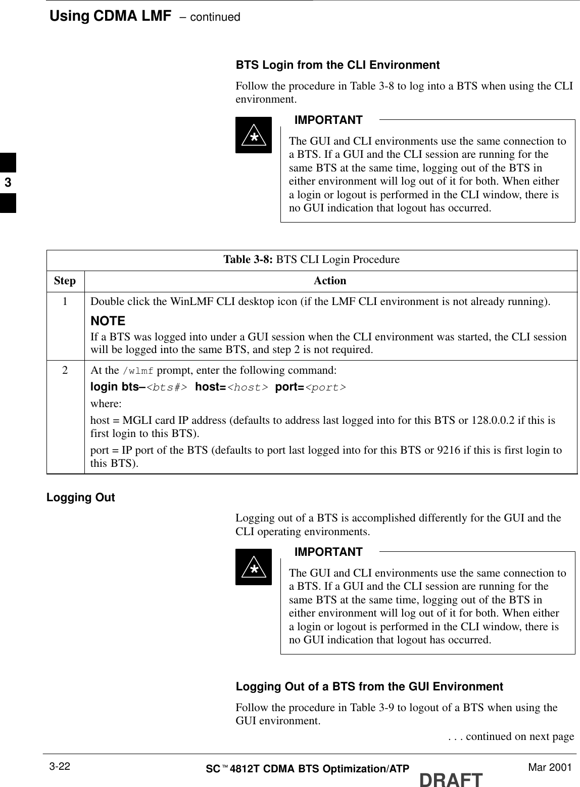 Using CDMA LMF  – continuedDRAFTSCt4812T CDMA BTS Optimization/ATP Mar 20013-22BTS Login from the CLI EnvironmentFollow the procedure in Table 3-8 to log into a BTS when using the CLIenvironment.The GUI and CLI environments use the same connection toa BTS. If a GUI and the CLI session are running for thesame BTS at the same time, logging out of the BTS ineither environment will log out of it for both. When eithera login or logout is performed in the CLI window, there isno GUI indication that logout has occurred.IMPORTANT*Table 3-8: BTS CLI Login ProcedureStep Action1Double click the WinLMF CLI desktop icon (if the LMF CLI environment is not already running).NOTEIf a BTS was logged into under a GUI session when the CLI environment was started, the CLI sessionwill be logged into the same BTS, and step 2 is not required.2At the /wlmf prompt, enter the following command:login bts–&lt;bts#&gt; host=&lt;host&gt; port=&lt;port&gt;where:host = MGLI card IP address (defaults to address last logged into for this BTS or 128.0.0.2 if this isfirst login to this BTS).port = IP port of the BTS (defaults to port last logged into for this BTS or 9216 if this is first login tothis BTS).Logging OutLogging out of a BTS is accomplished differently for the GUI and theCLI operating environments.The GUI and CLI environments use the same connection toa BTS. If a GUI and the CLI session are running for thesame BTS at the same time, logging out of the BTS ineither environment will log out of it for both. When eithera login or logout is performed in the CLI window, there isno GUI indication that logout has occurred.IMPORTANT*Logging Out of a BTS from the GUI EnvironmentFollow the procedure in Table 3-9 to logout of a BTS when using theGUI environment. . . . continued on next page3