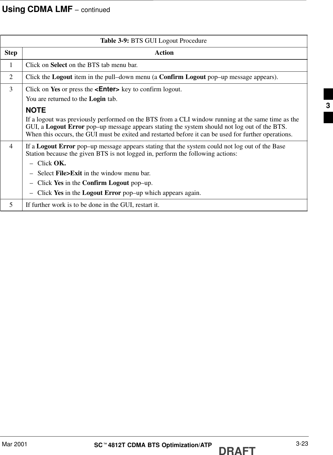 Using CDMA LMF – continuedDRAFTMar 2001 3-23SCt4812T CDMA BTS Optimization/ATPTable 3-9: BTS GUI Logout ProcedureStep Action1Click on Select on the BTS tab menu bar.2Click the Logout item in the pull–down menu (a Confirm Logout pop–up message appears).3Click on Yes or press the &lt;Enter&gt; key to confirm logout.You are returned to the Login tab.NOTEIf a logout was previously performed on the BTS from a CLI window running at the same time as theGUI, a Logout Error pop–up message appears stating the system should not log out of the BTS.When this occurs, the GUI must be exited and restarted before it can be used for further operations.4If a Logout Error pop–up message appears stating that the system could not log out of the BaseStation because the given BTS is not logged in, perform the following actions:–Click OK.–Select File&gt;Exit in the window menu bar.–Click Yes in the Confirm Logout pop–up.–Click Yes in the Logout Error pop–up which appears again.5If further work is to be done in the GUI, restart it. 3