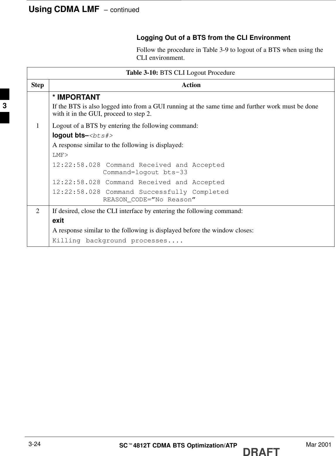 Using CDMA LMF  – continuedDRAFTSCt4812T CDMA BTS Optimization/ATP Mar 20013-24Logging Out of a BTS from the CLI EnvironmentFollow the procedure in Table 3-9 to logout of a BTS when using theCLI environment.Table 3-10: BTS CLI Logout ProcedureStep Action* IMPORTANTIf the BTS is also logged into from a GUI running at the same time and further work must be donewith it in the GUI, proceed to step 2.1Logout of a BTS by entering the following command:logout bts–&lt;bts#&gt;A response similar to the following is displayed:LMF&gt;12:22:58.028 Command Received and Accepted            Command=logout bts–3312:22:58.028 Command Received and Accepted12:22:58.028 Command Successfully Completed            REASON_CODE=”No Reason”2If desired, close the CLI interface by entering the following command:exitA response similar to the following is displayed before the window closes:Killing background processes.... 3