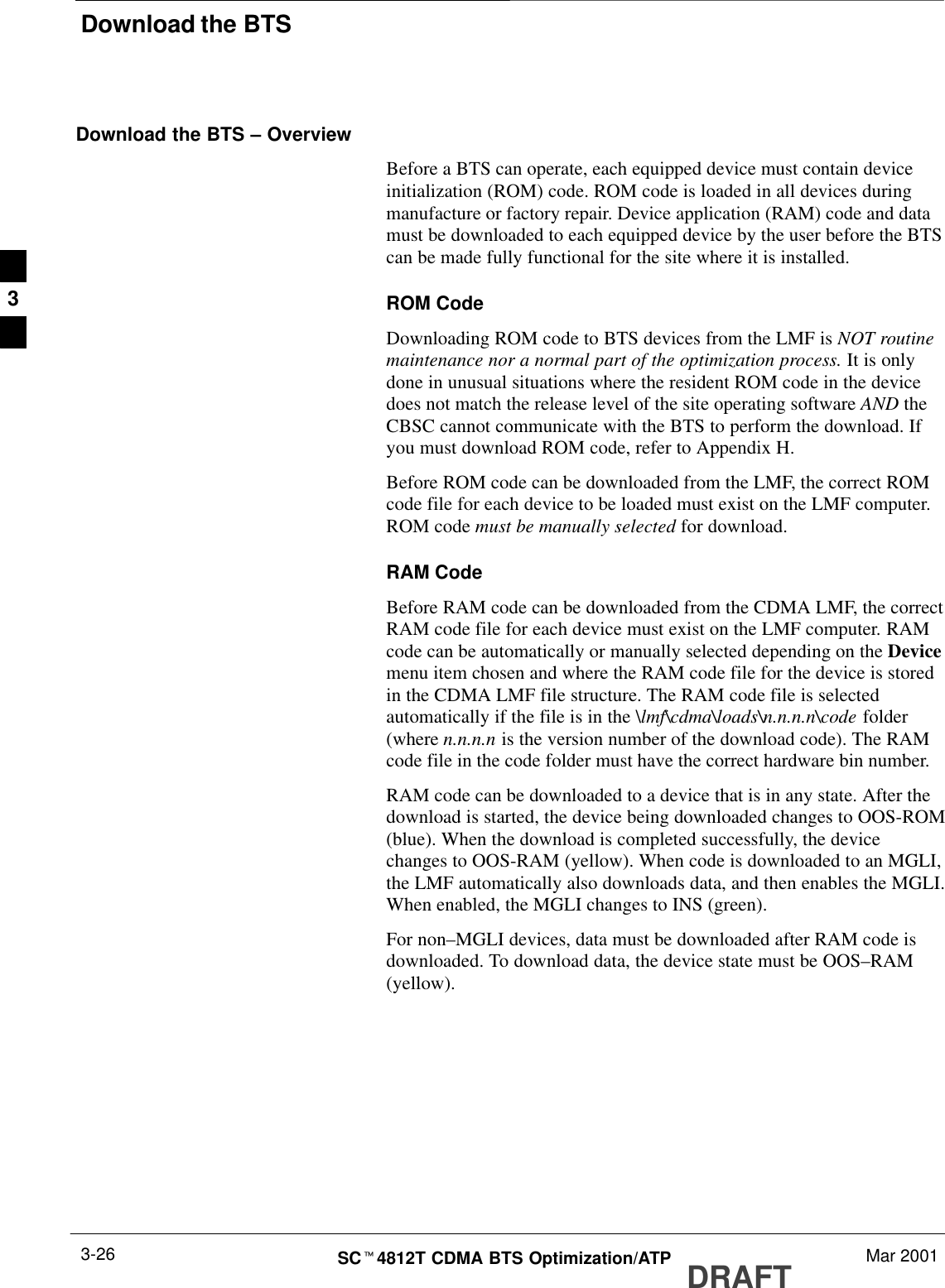 Download the BTSDRAFTSCt4812T CDMA BTS Optimization/ATP Mar 20013-26Download the BTS – OverviewBefore a BTS can operate, each equipped device must contain deviceinitialization (ROM) code. ROM code is loaded in all devices duringmanufacture or factory repair. Device application (RAM) code and datamust be downloaded to each equipped device by the user before the BTScan be made fully functional for the site where it is installed.ROM CodeDownloading ROM code to BTS devices from the LMF is NOT routinemaintenance nor a normal part of the optimization process. It is onlydone in unusual situations where the resident ROM code in the devicedoes not match the release level of the site operating software AND theCBSC cannot communicate with the BTS to perform the download. Ifyou must download ROM code, refer to Appendix H.Before ROM code can be downloaded from the LMF, the correct ROMcode file for each device to be loaded must exist on the LMF computer.ROM code must be manually selected for download.RAM CodeBefore RAM code can be downloaded from the CDMA LMF, the correctRAM code file for each device must exist on the LMF computer. RAMcode can be automatically or manually selected depending on the Devicemenu item chosen and where the RAM code file for the device is storedin the CDMA LMF file structure. The RAM code file is selectedautomatically if the file is in the \lmf\cdma\loads\n.n.n.n\code folder(where n.n.n.n is the version number of the download code). The RAMcode file in the code folder must have the correct hardware bin number.RAM code can be downloaded to a device that is in any state. After thedownload is started, the device being downloaded changes to OOS-ROM(blue). When the download is completed successfully, the devicechanges to OOS-RAM (yellow). When code is downloaded to an MGLI,the LMF automatically also downloads data, and then enables the MGLI.When enabled, the MGLI changes to INS (green).For non–MGLI devices, data must be downloaded after RAM code isdownloaded. To download data, the device state must be OOS–RAM(yellow).3