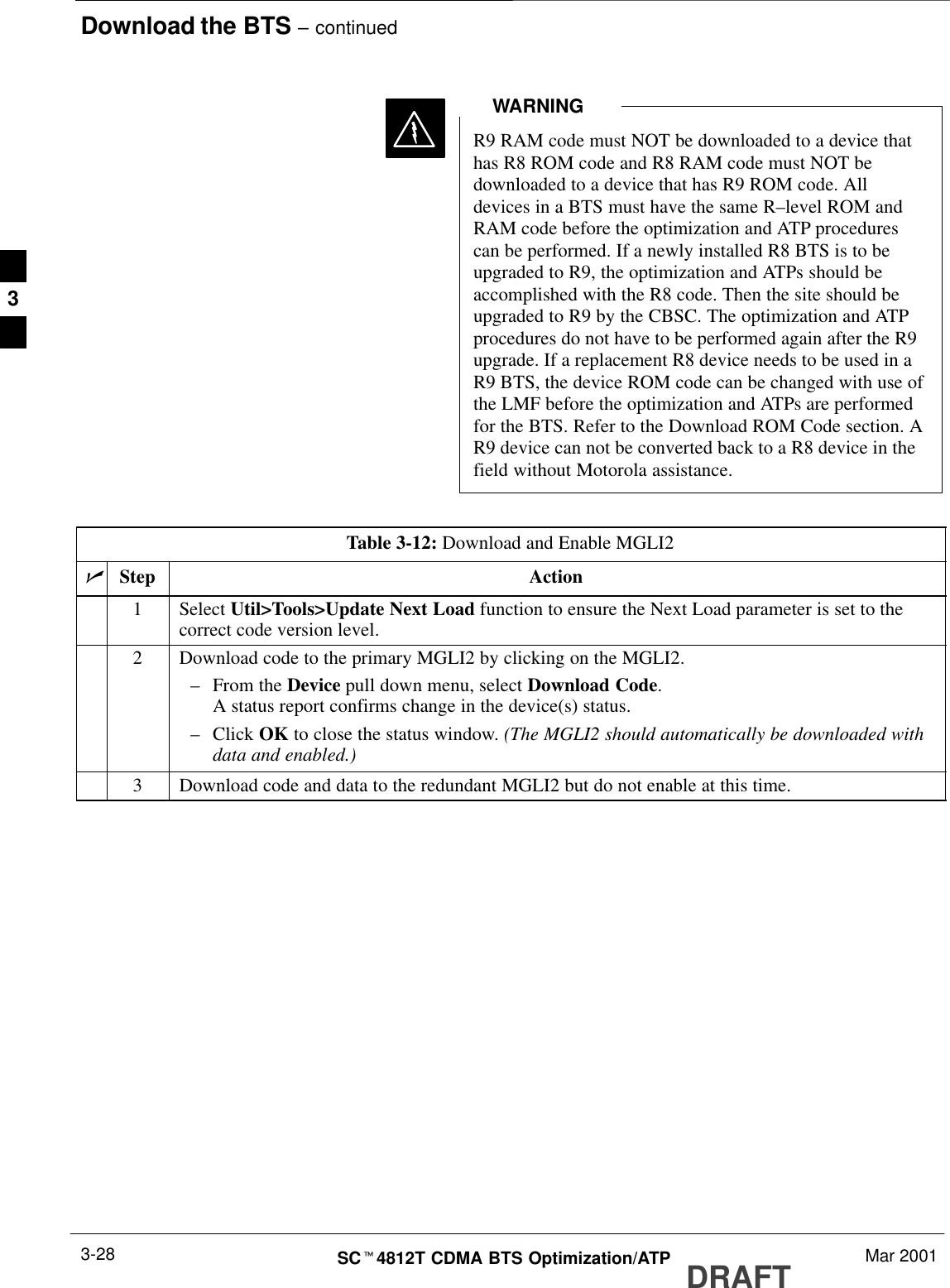 Download the BTS – continuedDRAFTSCt4812T CDMA BTS Optimization/ATP Mar 20013-28R9 RAM code must NOT be downloaded to a device thathas R8 ROM code and R8 RAM code must NOT bedownloaded to a device that has R9 ROM code. Alldevices in a BTS must have the same R–level ROM andRAM code before the optimization and ATP procedurescan be performed. If a newly installed R8 BTS is to beupgraded to R9, the optimization and ATPs should beaccomplished with the R8 code. Then the site should beupgraded to R9 by the CBSC. The optimization and ATPprocedures do not have to be performed again after the R9upgrade. If a replacement R8 device needs to be used in aR9 BTS, the device ROM code can be changed with use ofthe LMF before the optimization and ATPs are performedfor the BTS. Refer to the Download ROM Code section. AR9 device can not be converted back to a R8 device in thefield without Motorola assistance.WARNINGTable 3-12: Download and Enable MGLI2nStep Action1 Select Util&gt;Tools&gt;Update Next Load function to ensure the Next Load parameter is set to thecorrect code version level.2Download code to the primary MGLI2 by clicking on the MGLI2.–From the Device pull down menu, select Download Code.A status report confirms change in the device(s) status.–Click OK to close the status window. (The MGLI2 should automatically be downloaded withdata and enabled.)3Download code and data to the redundant MGLI2 but do not enable at this time. 3