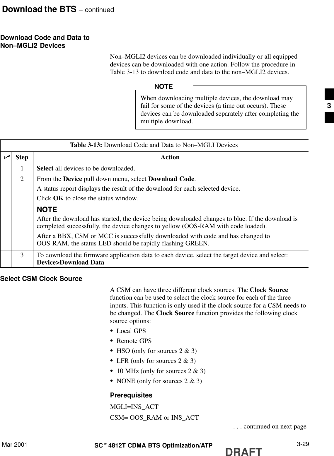 Download the BTS – continuedMar 2001 3-29SCt4812T CDMA BTS Optimization/ATP DRAFTDownload Code and Data toNon–MGLI2 DevicesNon–MGLI2 devices can be downloaded individually or all equippeddevices can be downloaded with one action. Follow the procedure inTable 3-13 to download code and data to the non–MGLI2 devices.When downloading multiple devices, the download mayfail for some of the devices (a time out occurs). Thesedevices can be downloaded separately after completing themultiple download.NOTETable 3-13: Download Code and Data to Non–MGLI DevicesnStep Action1Select all devices to be downloaded.2From the Device pull down menu, select Download Code.A status report displays the result of the download for each selected device.Click OK to close the status window.NOTEAfter the download has started, the device being downloaded changes to blue. If the download iscompleted successfully, the device changes to yellow (OOS-RAM with code loaded).After a BBX, CSM or MCC is successfully downloaded with code and has changed toOOS-RAM, the status LED should be rapidly flashing GREEN.3To download the firmware application data to each device, select the target device and select:Device&gt;Download DataSelect CSM Clock SourceA CSM can have three different clock sources. The Clock Sourcefunction can be used to select the clock source for each of the threeinputs. This function is only used if the clock source for a CSM needs tobe changed. The Clock Source function provides the following clocksource options:SLocal GPSSRemote GPSSHSO (only for sources 2 &amp; 3)SLFR (only for sources 2 &amp; 3)S10 MHz (only for sources 2 &amp; 3)SNONE (only for sources 2 &amp; 3)PrerequisitesMGLI=INS_ACTCSM= OOS_RAM or INS_ACT . . . continued on next page3