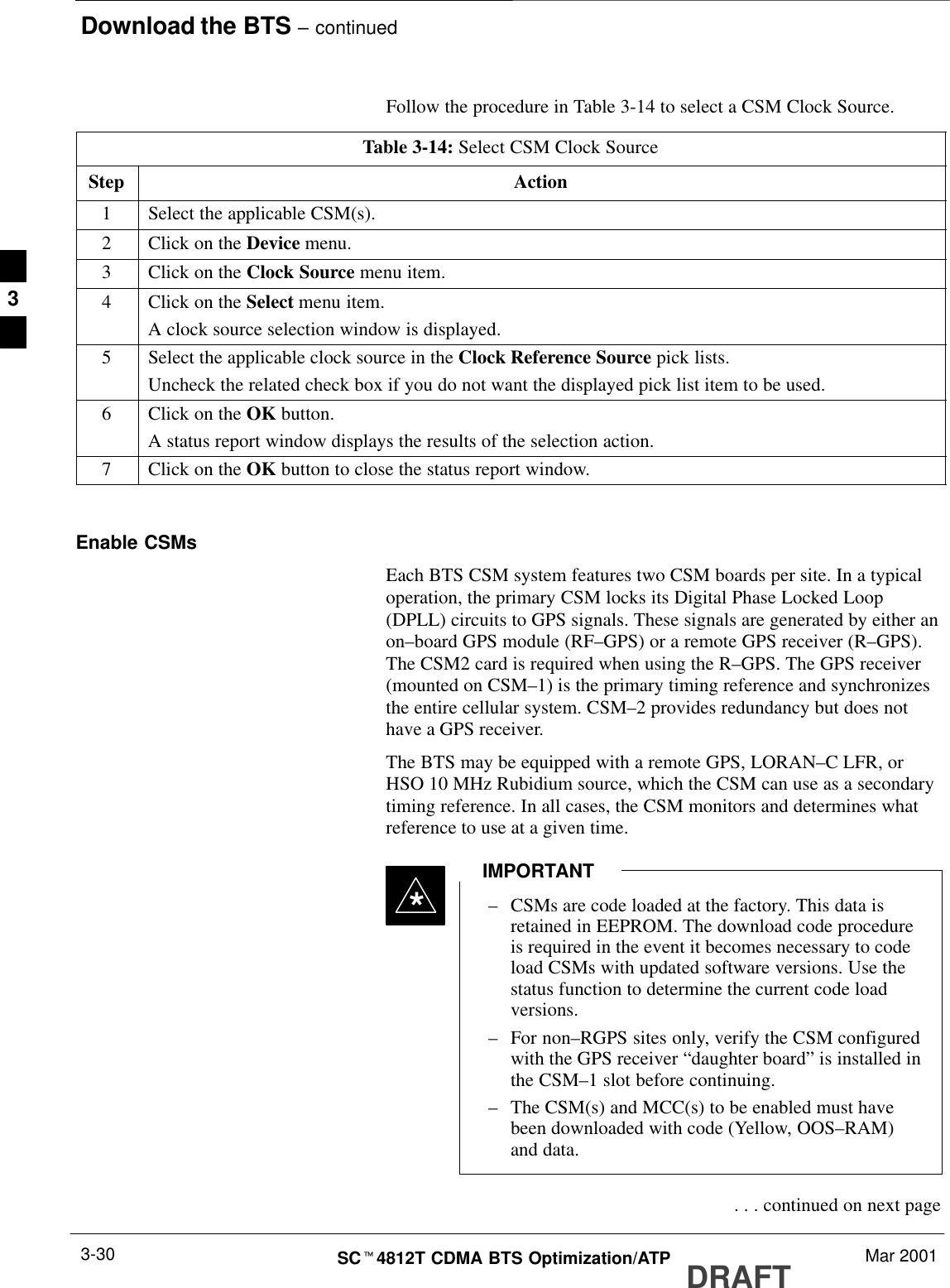 Download the BTS – continuedDRAFTSCt4812T CDMA BTS Optimization/ATP Mar 20013-30Follow the procedure in Table 3-14 to select a CSM Clock Source.Table 3-14: Select CSM Clock SourceStep Action1Select the applicable CSM(s).2Click on the Device menu.3Click on the Clock Source menu item.4Click on the Select menu item.A clock source selection window is displayed.5Select the applicable clock source in the Clock Reference Source pick lists.Uncheck the related check box if you do not want the displayed pick list item to be used.6Click on the OK button.A status report window displays the results of the selection action.7Click on the OK button to close the status report window. Enable CSMsEach BTS CSM system features two CSM boards per site. In a typicaloperation, the primary CSM locks its Digital Phase Locked Loop(DPLL) circuits to GPS signals. These signals are generated by either anon–board GPS module (RF–GPS) or a remote GPS receiver (R–GPS).The CSM2 card is required when using the R–GPS. The GPS receiver(mounted on CSM–1) is the primary timing reference and synchronizesthe entire cellular system. CSM–2 provides redundancy but does nothave a GPS receiver.The BTS may be equipped with a remote GPS, LORAN–C LFR, orHSO 10 MHz Rubidium source, which the CSM can use as a secondarytiming reference. In all cases, the CSM monitors and determines whatreference to use at a given time.–CSMs are code loaded at the factory. This data isretained in EEPROM. The download code procedureis required in the event it becomes necessary to codeload CSMs with updated software versions. Use thestatus function to determine the current code loadversions.–For non–RGPS sites only, verify the CSM configuredwith the GPS receiver “daughter board” is installed inthe CSM–1 slot before continuing.–The CSM(s) and MCC(s) to be enabled must havebeen downloaded with code (Yellow, OOS–RAM)and data.IMPORTANT* . . . continued on next page3