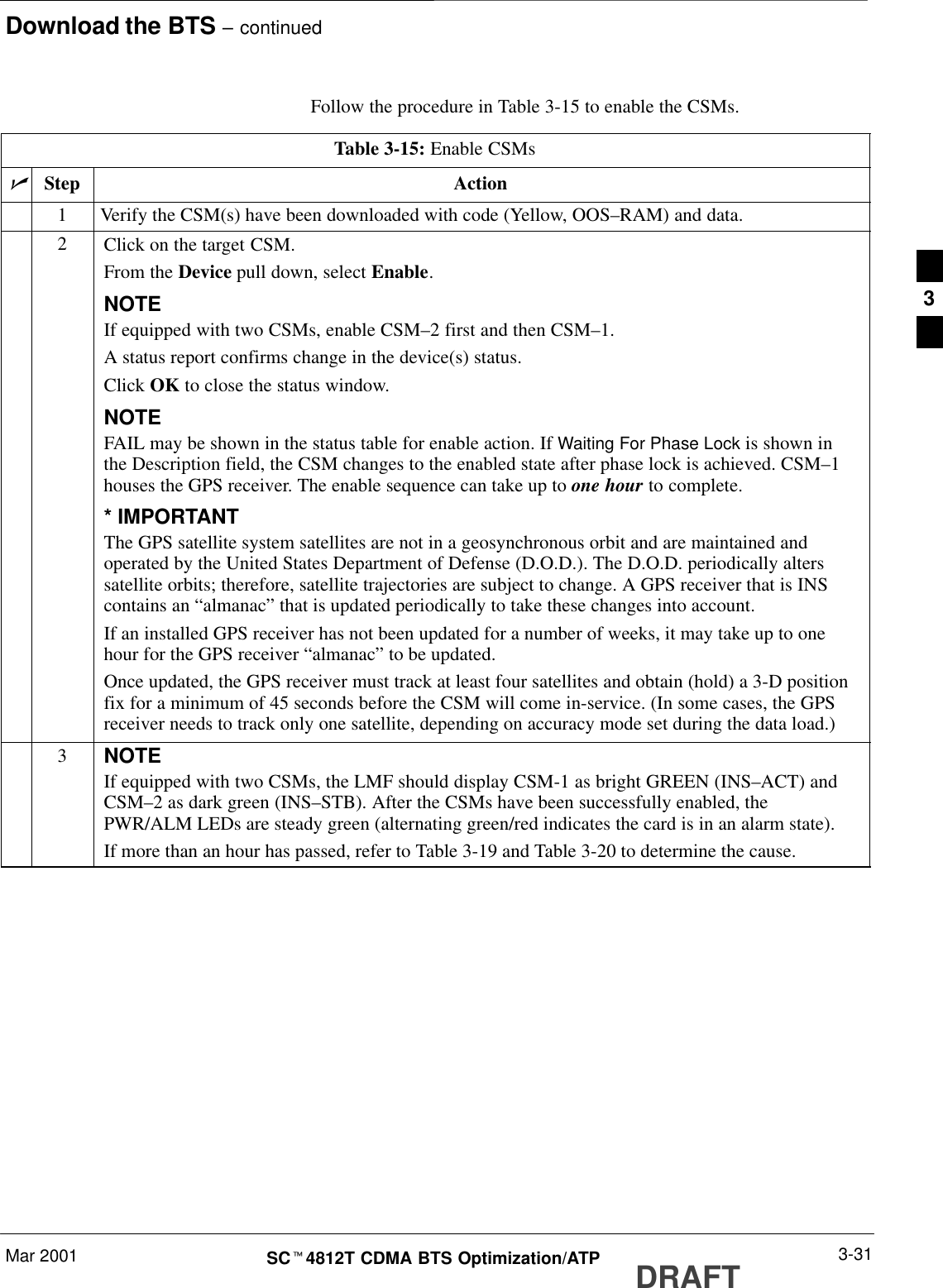 Download the BTS – continuedMar 2001 3-31SCt4812T CDMA BTS Optimization/ATP DRAFTFollow the procedure in Table 3-15 to enable the CSMs.Table 3-15: Enable CSMsnStep Action1Verify the CSM(s) have been downloaded with code (Yellow, OOS–RAM) and data.2Click on the target CSM.From the Device pull down, select Enable.NOTEIf equipped with two CSMs, enable CSM–2 first and then CSM–1.A status report confirms change in the device(s) status.Click OK to close the status window.NOTEFAIL may be shown in the status table for enable action. If Waiting For Phase Lock is shown inthe Description field, the CSM changes to the enabled state after phase lock is achieved. CSM–1houses the GPS receiver. The enable sequence can take up to one hour to complete.* IMPORTANTThe GPS satellite system satellites are not in a geosynchronous orbit and are maintained andoperated by the United States Department of Defense (D.O.D.). The D.O.D. periodically alterssatellite orbits; therefore, satellite trajectories are subject to change. A GPS receiver that is INScontains an “almanac” that is updated periodically to take these changes into account.If an installed GPS receiver has not been updated for a number of weeks, it may take up to onehour for the GPS receiver “almanac” to be updated.Once updated, the GPS receiver must track at least four satellites and obtain (hold) a 3-D positionfix for a minimum of 45 seconds before the CSM will come in-service. (In some cases, the GPSreceiver needs to track only one satellite, depending on accuracy mode set during the data load.)3NOTEIf equipped with two CSMs, the LMF should display CSM-1 as bright GREEN (INS–ACT) andCSM–2 as dark green (INS–STB). After the CSMs have been successfully enabled, thePWR/ALM LEDs are steady green (alternating green/red indicates the card is in an alarm state).If more than an hour has passed, refer to Table 3-19 and Table 3-20 to determine the cause.3