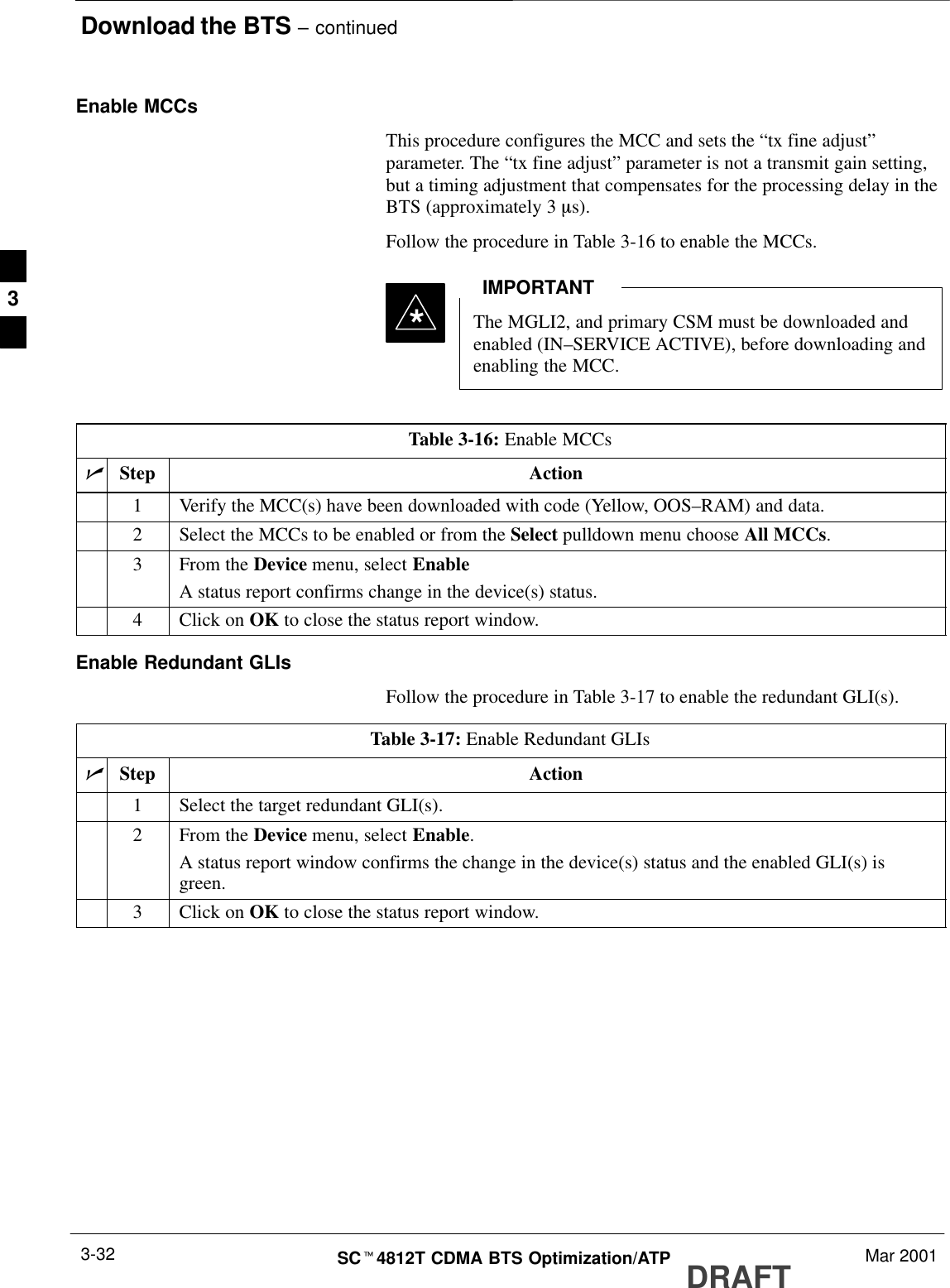 Download the BTS – continuedDRAFTSCt4812T CDMA BTS Optimization/ATP Mar 20013-32Enable MCCsThis procedure configures the MCC and sets the “tx fine adjust”parameter. The “tx fine adjust” parameter is not a transmit gain setting,but a timing adjustment that compensates for the processing delay in theBTS (approximately 3 ms).Follow the procedure in Table 3-16 to enable the MCCs.The MGLI2, and primary CSM must be downloaded andenabled (IN–SERVICE ACTIVE), before downloading andenabling the MCC.IMPORTANT*Table 3-16: Enable MCCsnStep Action1Verify the MCC(s) have been downloaded with code (Yellow, OOS–RAM) and data.2Select the MCCs to be enabled or from the Select pulldown menu choose All MCCs.3From the Device menu, select EnableA status report confirms change in the device(s) status.4Click on OK to close the status report window.Enable Redundant GLIsFollow the procedure in Table 3-17 to enable the redundant GLI(s).Table 3-17: Enable Redundant GLIsnStep Action1Select the target redundant GLI(s).2From the Device menu, select Enable.A status report window confirms the change in the device(s) status and the enabled GLI(s) isgreen.3Click on OK to close the status report window.3