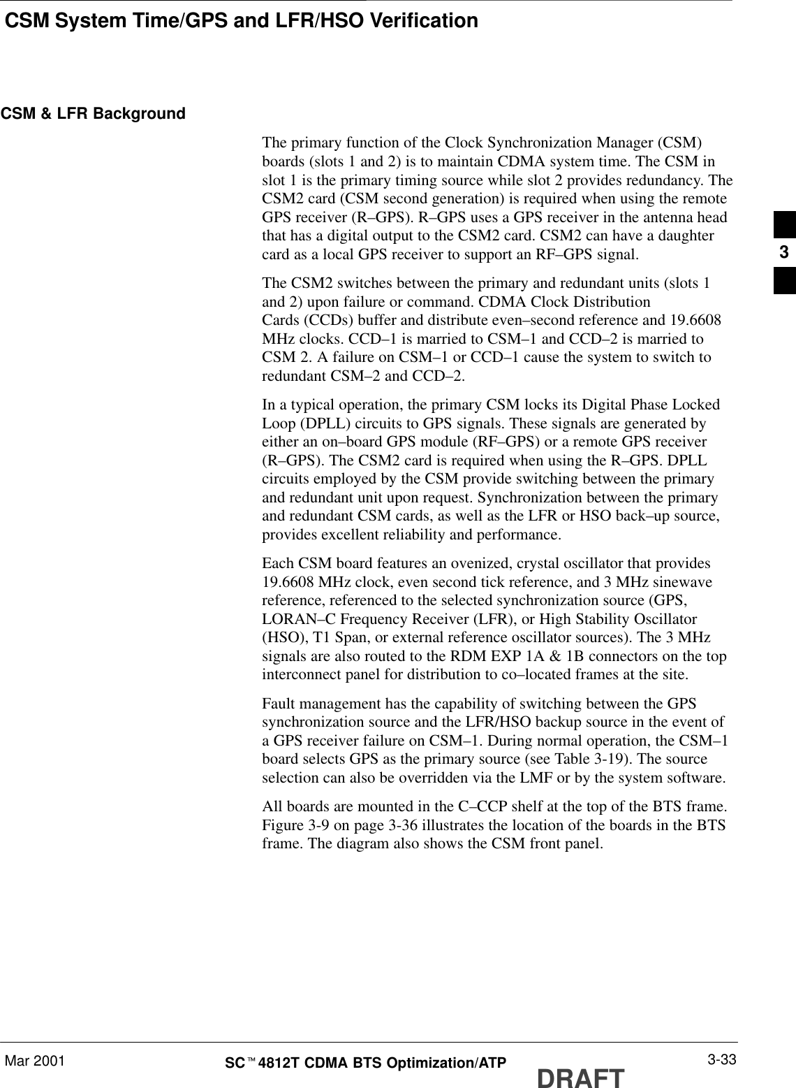 CSM System Time/GPS and LFR/HSO VerificationMar 2001 3-33SCt4812T CDMA BTS Optimization/ATP DRAFTCSM &amp; LFR BackgroundThe primary function of the Clock Synchronization Manager (CSM)boards (slots 1 and 2) is to maintain CDMA system time. The CSM inslot 1 is the primary timing source while slot 2 provides redundancy. TheCSM2 card (CSM second generation) is required when using the remoteGPS receiver (R–GPS). R–GPS uses a GPS receiver in the antenna headthat has a digital output to the CSM2 card. CSM2 can have a daughtercard as a local GPS receiver to support an RF–GPS signal.The CSM2 switches between the primary and redundant units (slots 1and 2) upon failure or command. CDMA Clock DistributionCards (CCDs) buffer and distribute even–second reference and 19.6608MHz clocks. CCD–1 is married to CSM–1 and CCD–2 is married toCSM 2. A failure on CSM–1 or CCD–1 cause the system to switch toredundant CSM–2 and CCD–2.In a typical operation, the primary CSM locks its Digital Phase LockedLoop (DPLL) circuits to GPS signals. These signals are generated byeither an on–board GPS module (RF–GPS) or a remote GPS receiver(R–GPS). The CSM2 card is required when using the R–GPS. DPLLcircuits employed by the CSM provide switching between the primaryand redundant unit upon request. Synchronization between the primaryand redundant CSM cards, as well as the LFR or HSO back–up source,provides excellent reliability and performance.Each CSM board features an ovenized, crystal oscillator that provides19.6608 MHz clock, even second tick reference, and 3 MHz sinewavereference, referenced to the selected synchronization source (GPS,LORAN–C Frequency Receiver (LFR), or High Stability Oscillator(HSO), T1 Span, or external reference oscillator sources). The 3 MHzsignals are also routed to the RDM EXP 1A &amp; 1B connectors on the topinterconnect panel for distribution to co–located frames at the site.Fault management has the capability of switching between the GPSsynchronization source and the LFR/HSO backup source in the event ofa GPS receiver failure on CSM–1. During normal operation, the CSM–1board selects GPS as the primary source (see Table 3-19). The sourceselection can also be overridden via the LMF or by the system software.All boards are mounted in the C–CCP shelf at the top of the BTS frame.Figure 3-9 on page 3-36 illustrates the location of the boards in the BTSframe. The diagram also shows the CSM front panel.3