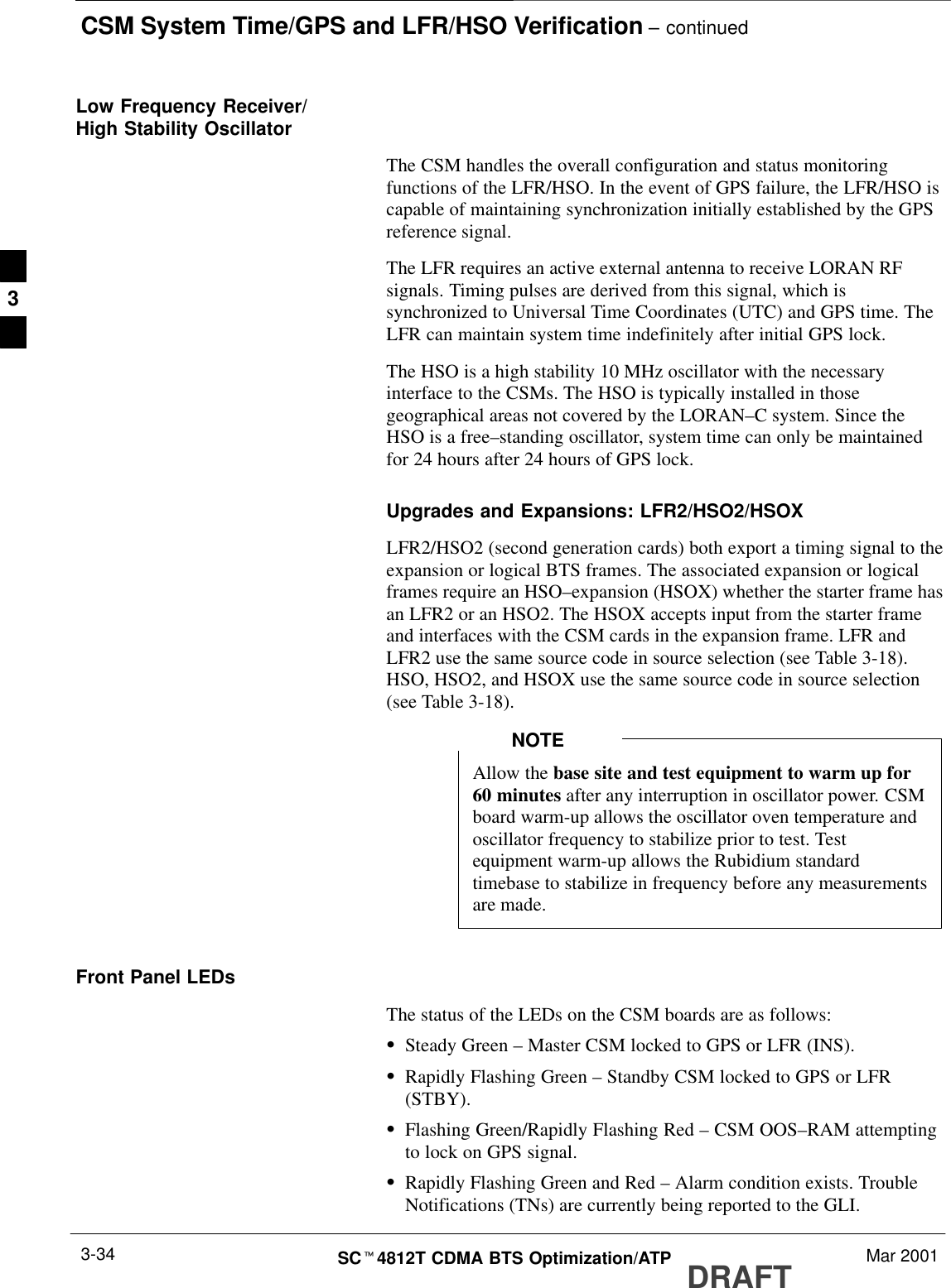 CSM System Time/GPS and LFR/HSO Verification – continuedDRAFTSCt4812T CDMA BTS Optimization/ATP Mar 20013-34Low Frequency Receiver/High Stability OscillatorThe CSM handles the overall configuration and status monitoringfunctions of the LFR/HSO. In the event of GPS failure, the LFR/HSO iscapable of maintaining synchronization initially established by the GPSreference signal.The LFR requires an active external antenna to receive LORAN RFsignals. Timing pulses are derived from this signal, which issynchronized to Universal Time Coordinates (UTC) and GPS time. TheLFR can maintain system time indefinitely after initial GPS lock.The HSO is a high stability 10 MHz oscillator with the necessaryinterface to the CSMs. The HSO is typically installed in thosegeographical areas not covered by the LORAN–C system. Since theHSO is a free–standing oscillator, system time can only be maintainedfor 24 hours after 24 hours of GPS lock.Upgrades and Expansions: LFR2/HSO2/HSOXLFR2/HSO2 (second generation cards) both export a timing signal to theexpansion or logical BTS frames. The associated expansion or logicalframes require an HSO–expansion (HSOX) whether the starter frame hasan LFR2 or an HSO2. The HSOX accepts input from the starter frameand interfaces with the CSM cards in the expansion frame. LFR andLFR2 use the same source code in source selection (see Table 3-18).HSO, HSO2, and HSOX use the same source code in source selection(see Table 3-18).Allow the base site and test equipment to warm up for60 minutes after any interruption in oscillator power. CSMboard warm-up allows the oscillator oven temperature andoscillator frequency to stabilize prior to test. Testequipment warm-up allows the Rubidium standardtimebase to stabilize in frequency before any measurementsare made.NOTEFront Panel LEDsThe status of the LEDs on the CSM boards are as follows:SSteady Green – Master CSM locked to GPS or LFR (INS).SRapidly Flashing Green – Standby CSM locked to GPS or LFR(STBY).SFlashing Green/Rapidly Flashing Red – CSM OOS–RAM attemptingto lock on GPS signal.SRapidly Flashing Green and Red – Alarm condition exists. TroubleNotifications (TNs) are currently being reported to the GLI.3