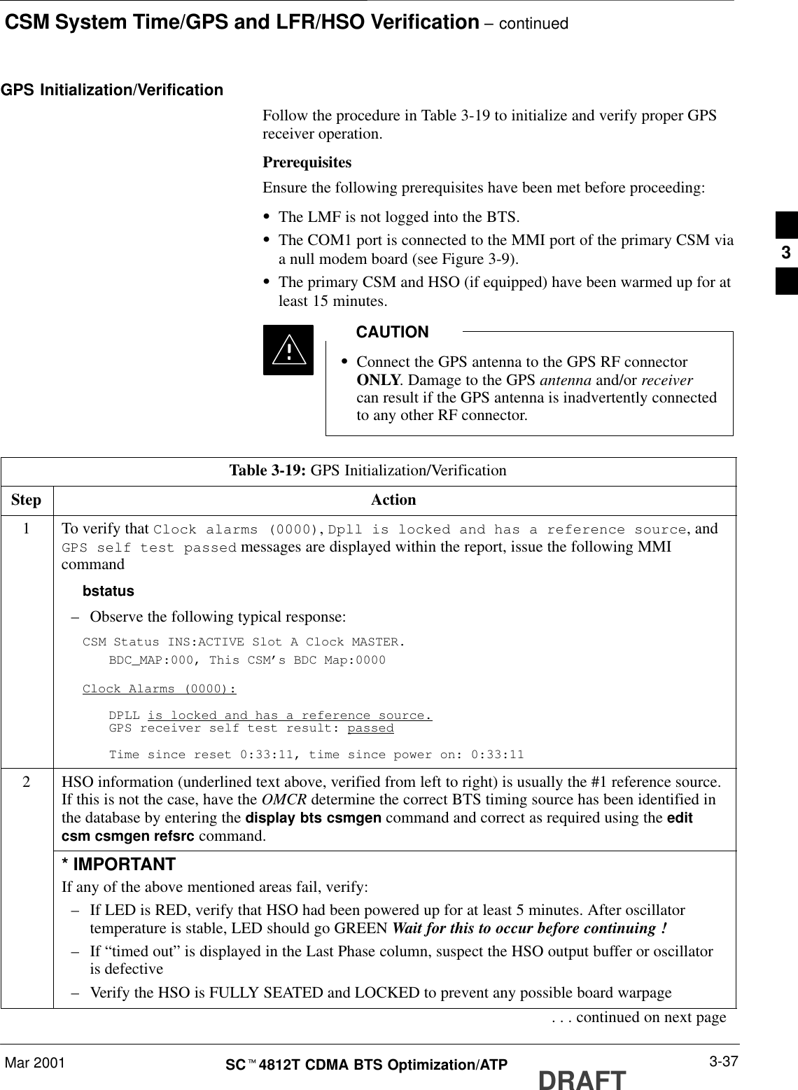 CSM System Time/GPS and LFR/HSO Verification – continuedMar 2001 3-37SCt4812T CDMA BTS Optimization/ATP DRAFTGPS Initialization/VerificationFollow the procedure in Table 3-19 to initialize and verify proper GPSreceiver operation.PrerequisitesEnsure the following prerequisites have been met before proceeding:SThe LMF is not logged into the BTS.SThe COM1 port is connected to the MMI port of the primary CSM viaa null modem board (see Figure 3-9).SThe primary CSM and HSO (if equipped) have been warmed up for atleast 15 minutes.SConnect the GPS antenna to the GPS RF connectorONLY. Damage to the GPS antenna and/or receivercan result if the GPS antenna is inadvertently connectedto any other RF connector.CAUTIONTable 3-19: GPS Initialization/VerificationStep Action1To verify that Clock alarms (0000), Dpll is locked and has a reference source, andGPS self test passed messages are displayed within the report, issue the following MMIcommandbstatus–Observe the following typical response:CSM Status INS:ACTIVE Slot A Clock MASTER.BDC_MAP:000, This CSM’s BDC Map:0000Clock Alarms (0000):DPLL is locked and has a reference source.GPS receiver self test result: passedTime since reset 0:33:11, time since power on: 0:33:112HSO information (underlined text above, verified from left to right) is usually the #1 reference source.If this is not the case, have the OMCR determine the correct BTS timing source has been identified inthe database by entering the display bts csmgen command and correct as required using the editcsm csmgen refsrc command.* IMPORTANTIf any of the above mentioned areas fail, verify:–If LED is RED, verify that HSO had been powered up for at least 5 minutes. After oscillatortemperature is stable, LED should go GREEN Wait for this to occur before continuing !–If “timed out” is displayed in the Last Phase column, suspect the HSO output buffer or oscillatoris defective–Verify the HSO is FULLY SEATED and LOCKED to prevent any possible board warpage. . . continued on next page3