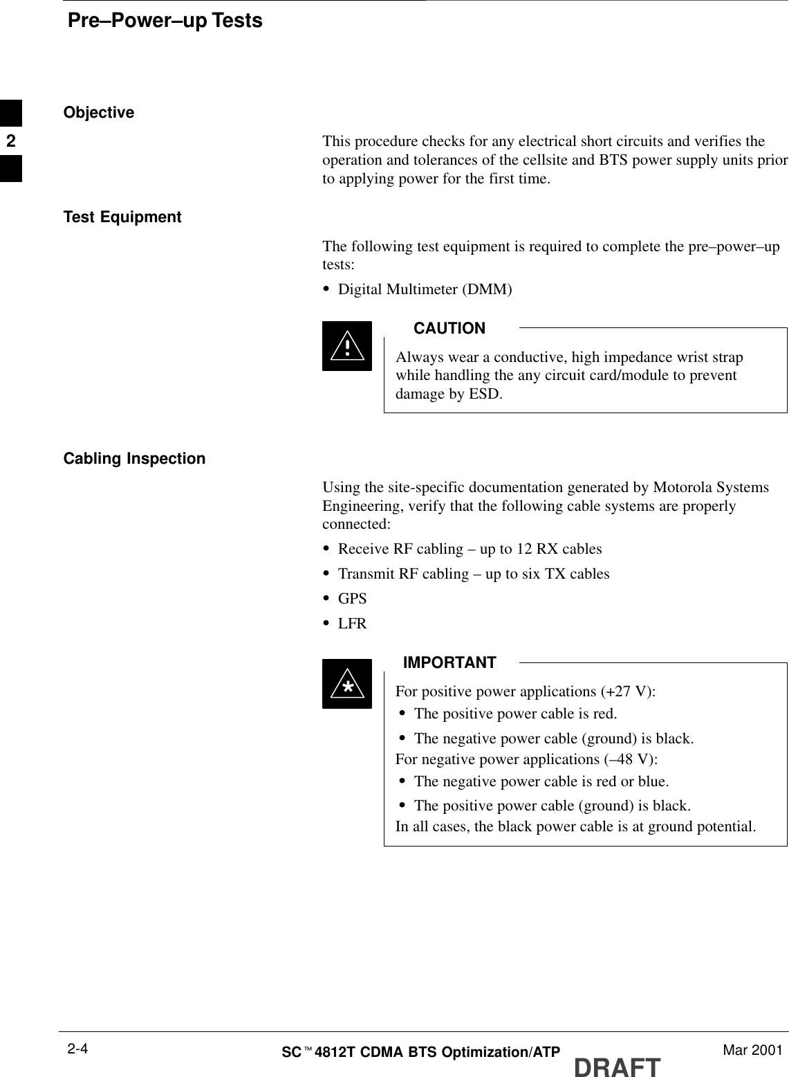 Pre–Power–up TestsDRAFTSCt4812T CDMA BTS Optimization/ATP Mar 20012-4ObjectiveThis procedure checks for any electrical short circuits and verifies theoperation and tolerances of the cellsite and BTS power supply units priorto applying power for the first time.Test EquipmentThe following test equipment is required to complete the pre–power–uptests:SDigital Multimeter (DMM)Always wear a conductive, high impedance wrist strapwhile handling the any circuit card/module to preventdamage by ESD.CAUTIONCabling InspectionUsing the site-specific documentation generated by Motorola SystemsEngineering, verify that the following cable systems are properlyconnected:SReceive RF cabling – up to 12 RX cablesSTransmit RF cabling – up to six TX cablesSGPSSLFRFor positive power applications (+27 V):SThe positive power cable is red.SThe negative power cable (ground) is black.For negative power applications (–48 V):SThe negative power cable is red or blue.SThe positive power cable (ground) is black.In all cases, the black power cable is at ground potential.IMPORTANT*2