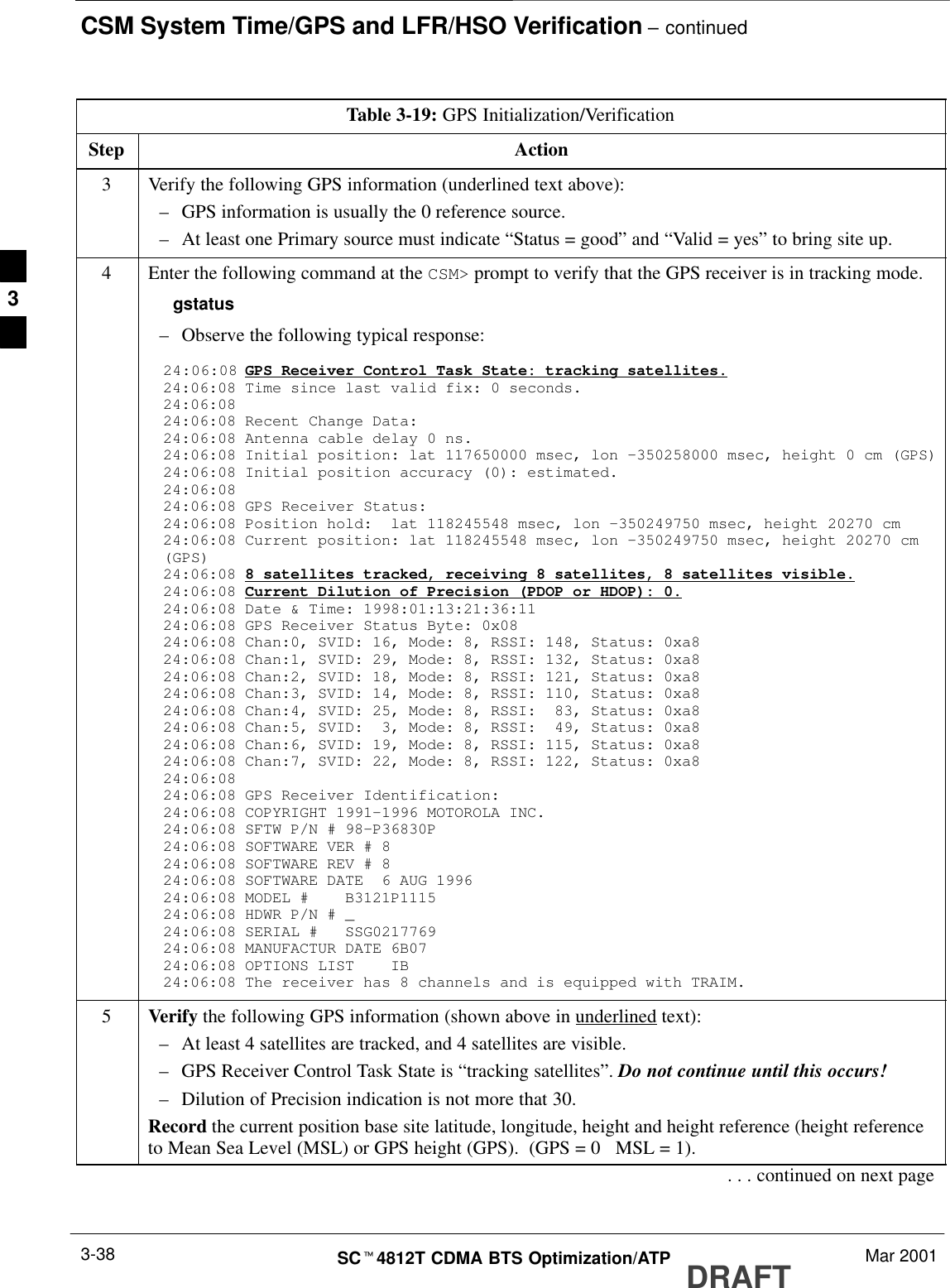 CSM System Time/GPS and LFR/HSO Verification – continuedDRAFTSCt4812T CDMA BTS Optimization/ATP Mar 20013-38Table 3-19: GPS Initialization/VerificationStep Action3Verify the following GPS information (underlined text above):–GPS information is usually the 0 reference source.–At least one Primary source must indicate “Status = good” and “Valid = yes” to bring site up.4Enter the following command at the CSM&gt; prompt to verify that the GPS receiver is in tracking mode.gstatus–Observe the following typical response:24:06:08 GPS Receiver Control Task State: tracking satellites.24:06:08 Time since last valid fix: 0 seconds.24:06:08 24:06:08 Recent Change Data:24:06:08 Antenna cable delay 0 ns.24:06:08 Initial position: lat 117650000 msec, lon –350258000 msec, height 0 cm (GPS)24:06:08 Initial position accuracy (0): estimated.24:06:08 24:06:08 GPS Receiver Status:24:06:08 Position hold:  lat 118245548 msec, lon –350249750 msec, height 20270 cm24:06:08 Current position: lat 118245548 msec, lon –350249750 msec, height 20270 cm(GPS)24:06:08 8 satellites tracked, receiving 8 satellites, 8 satellites visible.24:06:08 Current Dilution of Precision (PDOP or HDOP): 0.24:06:08 Date &amp; Time: 1998:01:13:21:36:1124:06:08 GPS Receiver Status Byte: 0x0824:06:08 Chan:0, SVID: 16, Mode: 8, RSSI: 148, Status: 0xa824:06:08 Chan:1, SVID: 29, Mode: 8, RSSI: 132, Status: 0xa824:06:08 Chan:2, SVID: 18, Mode: 8, RSSI: 121, Status: 0xa824:06:08 Chan:3, SVID: 14, Mode: 8, RSSI: 110, Status: 0xa824:06:08 Chan:4, SVID: 25, Mode: 8, RSSI:  83, Status: 0xa824:06:08 Chan:5, SVID:  3, Mode: 8, RSSI:  49, Status: 0xa824:06:08 Chan:6, SVID: 19, Mode: 8, RSSI: 115, Status: 0xa824:06:08 Chan:7, SVID: 22, Mode: 8, RSSI: 122, Status: 0xa824:06:08 24:06:08 GPS Receiver Identification:24:06:08 COPYRIGHT 1991–1996 MOTOROLA INC. 24:06:08 SFTW P/N # 98–P36830P      24:06:08 SOFTWARE VER # 8           24:06:08 SOFTWARE REV # 8           24:06:08 SOFTWARE DATE  6 AUG 1996 24:06:08 MODEL #    B3121P1115      24:06:08 HDWR P/N # _               24:06:08 SERIAL #   SSG0217769      24:06:08 MANUFACTUR DATE 6B07       24:06:08 OPTIONS LIST    IB        24:06:08 The receiver has 8 channels and is equipped with TRAIM.5Verify the following GPS information (shown above in underlined text):–At least 4 satellites are tracked, and 4 satellites are visible.–GPS Receiver Control Task State is “tracking satellites”. Do not continue until this occurs!–Dilution of Precision indication is not more that 30.Record the current position base site latitude, longitude, height and height reference (height referenceto Mean Sea Level (MSL) or GPS height (GPS).  (GPS = 0   MSL = 1).. . . continued on next page3