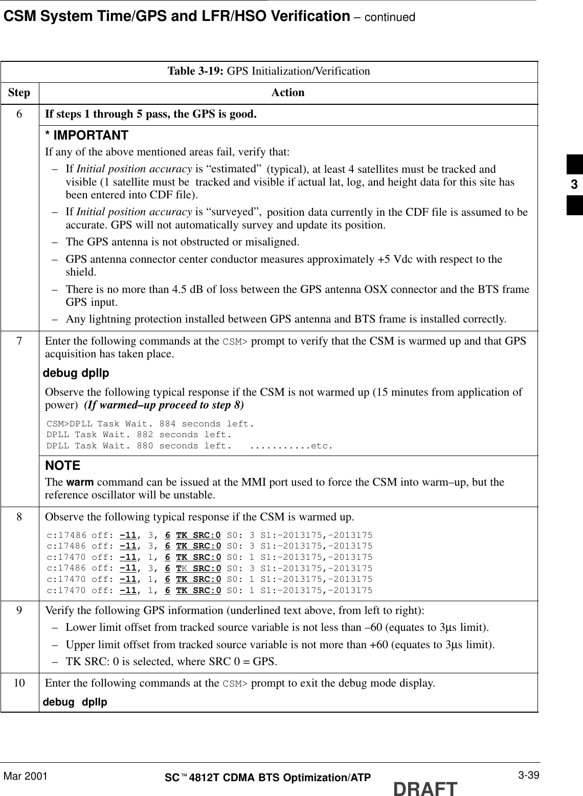 CSM System Time/GPS and LFR/HSO Verification – continuedMar 2001 3-39SCt4812T CDMA BTS Optimization/ATP DRAFTTable 3-19: GPS Initialization/VerificationStep Action6If steps 1 through 5 pass, the GPS is good.* IMPORTANTIf any of the above mentioned areas fail, verify that:–If Initial position accuracy is “estimated” (typical), at least 4 satellites must be tracked andvisible (1 satellite must be  tracked and visible if actual lat, log, and height data for this site hasbeen entered into CDF file).–If Initial position accuracy is “surveyed”, position data currently in the CDF file is assumed to beaccurate. GPS will not automatically survey and update its position.–The GPS antenna is not obstructed or misaligned.–GPS antenna connector center conductor measures approximately +5 Vdc with respect to theshield.–There is no more than 4.5 dB of loss between the GPS antenna OSX connector and the BTS frameGPS input.–Any lightning protection installed between GPS antenna and BTS frame is installed correctly.7Enter the following commands at the CSM&gt; prompt to verify that the CSM is warmed up and that GPSacquisition has taken place.debug dpllp Observe the following typical response if the CSM is not warmed up (15 minutes from application ofpower)  (If warmed–up proceed to step 8)CSM&gt;DPLL Task Wait. 884 seconds left.DPLL Task Wait. 882 seconds left.DPLL Task Wait. 880 seconds left.   ...........etc.NOTEThe warm command can be issued at the MMI port used to force the CSM into warm–up, but thereference oscillator will be unstable.8Observe the following typical response if the CSM is warmed up.c:17486 off: –11, 3, 6 TK SRC:0 S0: 3 S1:–2013175,–2013175c:17486 off: –11, 3, 6 TK SRC:0 S0: 3 S1:–2013175,–2013175c:17470 off: –11, 1, 6 TK SRC:0 S0: 1 S1:–2013175,–2013175c:17486 off: –11, 3, 6 TK SRC:0 S0: 3 S1:–2013175,–2013175c:17470 off: –11, 1, 6 TK SRC:0 S0: 1 S1:–2013175,–2013175c:17470 off: –11, 1, 6 TK SRC:0 S0: 1 S1:–2013175,–20131759Verify the following GPS information (underlined text above, from left to right):–Lower limit offset from tracked source variable is not less than –60 (equates to 3µs limit).–Upper limit offset from tracked source variable is not more than +60 (equates to 3µs limit).–TK SRC: 0 is selected, where SRC 0 = GPS.10 Enter the following commands at the CSM&gt; prompt to exit the debug mode display.debug  dpllp 3