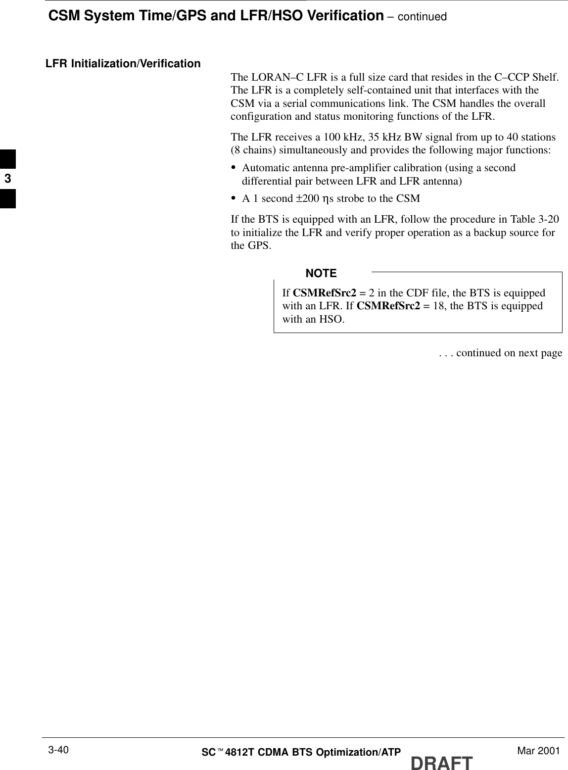 CSM System Time/GPS and LFR/HSO Verification – continuedDRAFTSCt4812T CDMA BTS Optimization/ATP Mar 20013-40LFR Initialization/Verification The LORAN–C LFR is a full size card that resides in the C–CCP Shelf.The LFR is a completely self-contained unit that interfaces with theCSM via a serial communications link. The CSM handles the overallconfiguration and status monitoring functions of the LFR.The LFR receives a 100 kHz, 35 kHz BW signal from up to 40 stations(8 chains) simultaneously and provides the following major functions:SAutomatic antenna pre-amplifier calibration (using a seconddifferential pair between LFR and LFR antenna)SA 1 second ±200 ηs strobe to the CSMIf the BTS is equipped with an LFR, follow the procedure in Table 3-20to initialize the LFR and verify proper operation as a backup source forthe GPS.If CSMRefSrc2 = 2 in the CDF file, the BTS is equippedwith an LFR. If CSMRefSrc2 = 18, the BTS is equippedwith an HSO.NOTE . . . continued on next page3