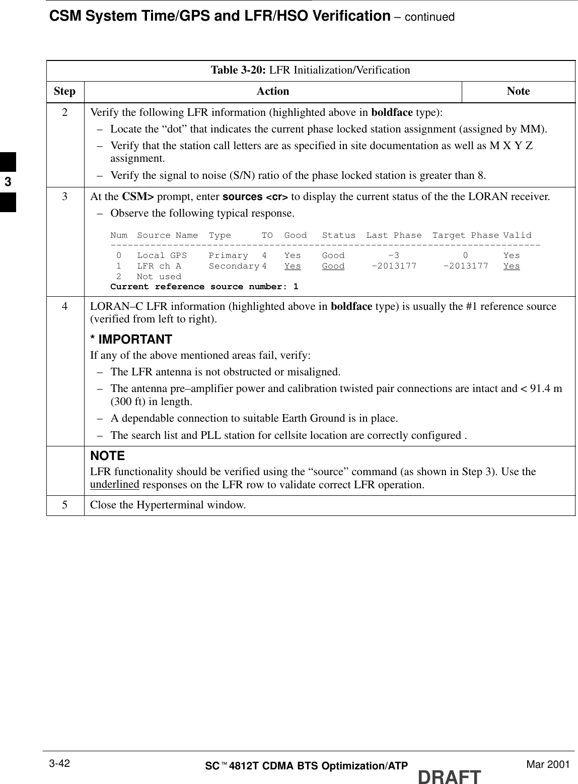 CSM System Time/GPS and LFR/HSO Verification – continuedDRAFTSCt4812T CDMA BTS Optimization/ATP Mar 20013-42Table 3-20: LFR Initialization/VerificationStep NoteAction2Verify the following LFR information (highlighted above in boldface type):–Locate the “dot” that indicates the current phase locked station assignment (assigned by MM).–Verify that the station call letters are as specified in site documentation as well as M X Y Zassignment.–Verify the signal to noise (S/N) ratio of the phase locked station is greater than 8.3At the CSM&gt; prompt, enter sources &lt;cr&gt; to display the current status of the the LORAN receiver.–Observe the following typical response.Num Source Name Type TO Good Status Last Phase Target Phase Valid––––––––––––––––––––––––––––––––––––––––––––––––––––––––––––––––––––––––––––0 Local GPS Primary 4 Yes Good –3 0 Yes1 LFR ch A Secondary 4 Yes Good –2013177 –2013177 Yes2 Not usedCurrent reference source number: 14 LORAN–C LFR information (highlighted above in boldface type) is usually the #1 reference source(verified from left to right).* IMPORTANTIf any of the above mentioned areas fail, verify:–The LFR antenna is not obstructed or misaligned.–The antenna pre–amplifier power and calibration twisted pair connections are intact and &lt; 91.4 m(300 ft) in length.–A dependable connection to suitable Earth Ground is in place.–The search list and PLL station for cellsite location are correctly configured .NOTELFR functionality should be verified using the “source” command (as shown in Step 3). Use theunderlined responses on the LFR row to validate correct LFR operation.5Close the Hyperterminal window. 3