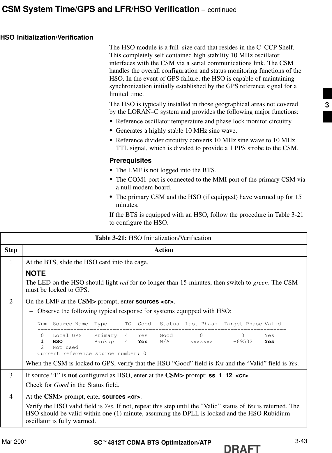 CSM System Time/GPS and LFR/HSO Verification – continuedMar 2001 3-43SCt4812T CDMA BTS Optimization/ATP DRAFTHSO Initialization/VerificationThe HSO module is a full–size card that resides in the C–CCP Shelf.This completely self contained high stability 10 MHz oscillatorinterfaces with the CSM via a serial communications link. The CSMhandles the overall configuration and status monitoring functions of theHSO. In the event of GPS failure, the HSO is capable of maintainingsynchronization initially established by the GPS reference signal for alimited time.The HSO is typically installed in those geographical areas not coveredby the LORAN–C system and provides the following major functions:SReference oscillator temperature and phase lock monitor circuitrySGenerates a highly stable 10 MHz sine wave.SReference divider circuitry converts 10 MHz sine wave to 10 MHzTTL signal, which is divided to provide a 1 PPS strobe to the CSM.PrerequisitesSThe LMF is not logged into the BTS.SThe COM1 port is connected to the MMI port of the primary CSM viaa null modem board.SThe primary CSM and the HSO (if equipped) have warmed up for 15minutes.If the BTS is equipped with an HSO, follow the procedure in Table 3-21to configure the HSO.Table 3-21: HSO Initialization/VerificationStep Action1At the BTS, slide the HSO card into the cage.NOTEThe LED on the HSO should light red for no longer than 15-minutes, then switch to green. The CSMmust be locked to GPS.2On the LMF at the CSM&gt; prompt, enter sources &lt;cr&gt;.–Observe the following typical response for systems equipped with HSO:Num Source Name Type TO Good Status Last Phase Target Phase Valid––––––––––––––––––––––––––––––––––––––––––––––––––––––––––––––––––––––––––––0 Local GPS Primary 4 Yes Good 0 0 Yes1 HSO Backup 4 Yes N/A xxxxxxx –69532 Yes2 Not usedCurrent reference source number: 0When the CSM is locked to GPS, verify that the HSO “Good” field is Yes and the “Valid” field is Yes.3If source “1” is not configured as HSO, enter at the CSM&gt; prompt: ss 1 12 &lt;cr&gt;Check for Good in the Status field.4At the CSM&gt; prompt, enter sources &lt;cr&gt;.Verify the HSO valid field is Yes. If not, repeat this step until the “Valid” status of Yes is returned. TheHSO should be valid within one (1) minute, assuming the DPLL is locked and the HSO Rubidiumoscillator is fully warmed.3