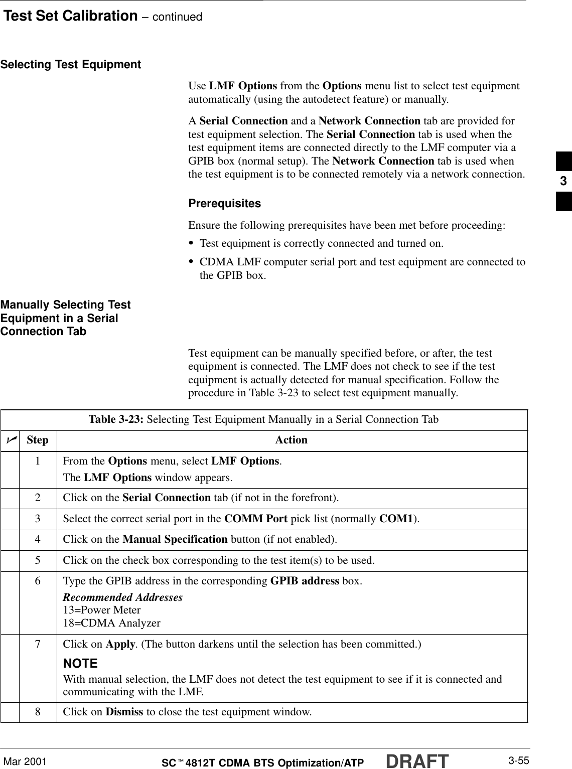 Test Set Calibration – continuedDRAFTMar 2001 3-55SCt4812T CDMA BTS Optimization/ATPSelecting Test EquipmentUse LMF Options from the Options menu list to select test equipmentautomatically (using the autodetect feature) or manually.A Serial Connection and a Network Connection tab are provided fortest equipment selection. The Serial Connection tab is used when thetest equipment items are connected directly to the LMF computer via aGPIB box (normal setup). The Network Connection tab is used whenthe test equipment is to be connected remotely via a network connection.PrerequisitesEnsure the following prerequisites have been met before proceeding:STest equipment is correctly connected and turned on.SCDMA LMF computer serial port and test equipment are connected tothe GPIB box.Manually Selecting TestEquipment in a SerialConnection TabTest equipment can be manually specified before, or after, the testequipment is connected. The LMF does not check to see if the testequipment is actually detected for manual specification. Follow theprocedure in Table 3-23 to select test equipment manually.Table 3-23: Selecting Test Equipment Manually in a Serial Connection TabnStep Action1From the Options menu, select LMF Options.The LMF Options window appears.2Click on the Serial Connection tab (if not in the forefront).3Select the correct serial port in the COMM Port pick list (normally COM1).4Click on the Manual Specification button (if not enabled).5Click on the check box corresponding to the test item(s) to be used.6Type the GPIB address in the corresponding GPIB address box.Recommended Addresses13=Power Meter18=CDMA Analyzer7Click on Apply. (The button darkens until the selection has been committed.)NOTEWith manual selection, the LMF does not detect the test equipment to see if it is connected andcommunicating with the LMF.8Click on Dismiss to close the test equipment window. 3