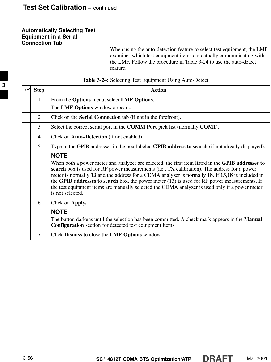 Test Set Calibration – continuedDRAFTSCt4812T CDMA BTS Optimization/ATP Mar 20013-56Automatically Selecting TestEquipment in a SerialConnection Tab When using the auto-detection feature to select test equipment, the LMFexamines which test equipment items are actually communicating withthe LMF. Follow the procedure in Table 3-24 to use the auto-detectfeature.Table 3-24: Selecting Test Equipment Using Auto-DetectnStep Action1From the Options menu, select LMF Options.The LMF Options window appears.2Click on the Serial Connection tab (if not in the forefront).3Select the correct serial port in the COMM Port pick list (normally COM1).4Click on Auto–Detection (if not enabled).5Type in the GPIB addresses in the box labeled GPIB address to search (if not already displayed).NOTEWhen both a power meter and analyzer are selected, the first item listed in the GPIB addresses tosearch box is used for RF power measurements (i.e., TX calibration). The address for a powermeter is normally 13 and the address for a CDMA analyzer is normally 18. If 13,18 is included inthe GPIB addresses to search box, the power meter (13) is used for RF power measurements. Ifthe test equipment items are manually selected the CDMA analyzer is used only if a power meteris not selected.6Click on Apply.NOTEThe button darkens until the selection has been committed. A check mark appears in the ManualConfiguration section for detected test equipment items.7 Click Dismiss to close the LMF Options window.3