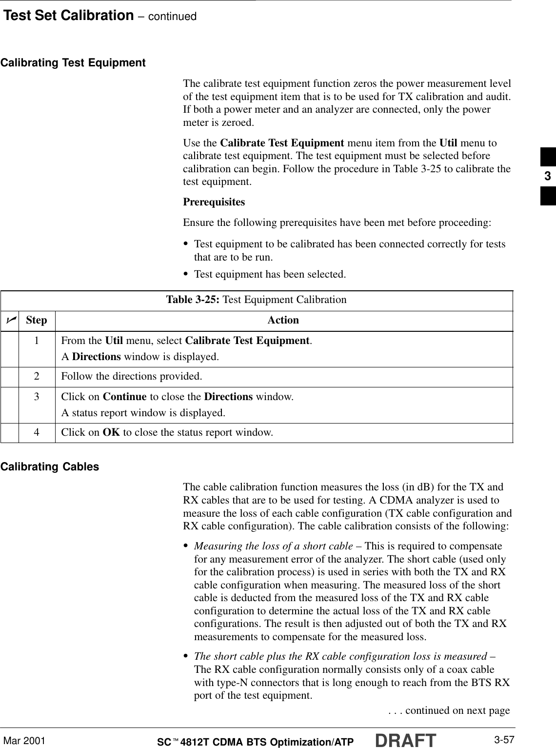 Test Set Calibration – continuedDRAFTMar 2001 3-57SCt4812T CDMA BTS Optimization/ATPCalibrating Test EquipmentThe calibrate test equipment function zeros the power measurement levelof the test equipment item that is to be used for TX calibration and audit.If both a power meter and an analyzer are connected, only the powermeter is zeroed.Use the Calibrate Test Equipment menu item from the Util menu tocalibrate test equipment. The test equipment must be selected beforecalibration can begin. Follow the procedure in Table 3-25 to calibrate thetest equipment.PrerequisitesEnsure the following prerequisites have been met before proceeding:STest equipment to be calibrated has been connected correctly for teststhat are to be run.STest equipment has been selected.Table 3-25: Test Equipment CalibrationnStep Action1From the Util menu, select Calibrate Test Equipment.A Directions window is displayed.2Follow the directions provided.3Click on Continue to close the Directions window.A status report window is displayed.4Click on OK to close the status report window.Calibrating CablesThe cable calibration function measures the loss (in dB) for the TX andRX cables that are to be used for testing. A CDMA analyzer is used tomeasure the loss of each cable configuration (TX cable configuration andRX cable configuration). The cable calibration consists of the following:SMeasuring the loss of a short cable – This is required to compensatefor any measurement error of the analyzer. The short cable (used onlyfor the calibration process) is used in series with both the TX and RXcable configuration when measuring. The measured loss of the shortcable is deducted from the measured loss of the TX and RX cableconfiguration to determine the actual loss of the TX and RX cableconfigurations. The result is then adjusted out of both the TX and RXmeasurements to compensate for the measured loss.SThe short cable plus the RX cable configuration loss is measured –The RX cable configuration normally consists only of a coax cablewith type-N connectors that is long enough to reach from the BTS RXport of the test equipment. . . . continued on next page3