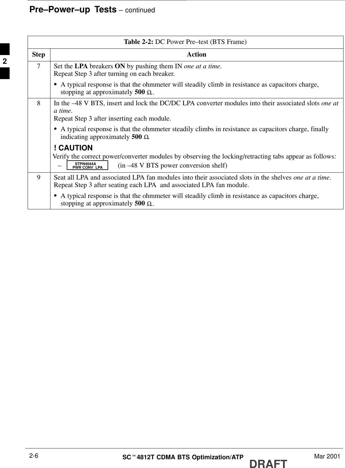 Pre–Power–up  Tests – continuedDRAFTSCt4812T CDMA BTS Optimization/ATP Mar 20012-6Table 2-2: DC Power Pre–test (BTS Frame)Step Action7Set the LPA breakers ON by pushing them IN one at a time.Repeat Step 3 after turning on each breaker.SA typical response is that the ohmmeter will steadily climb in resistance as capacitors charge,stopping at approximately 500 Ω..8In the –48 V BTS, insert and lock the DC/DC LPA converter modules into their associated slots one ata time.Repeat Step 3 after inserting each module.SA typical response is that the ohmmeter steadily climbs in resistance as capacitors charge, finallyindicating approximately 500 Ω.! CAUTIONVerify the correct power/converter modules by observing the locking/retracting tabs appear as follows:– (in –48 V BTS power conversion shelf)STPN4044APWR CONV  LPA9Seat all LPA and associated LPA fan modules into their associated slots in the shelves one at a time.Repeat Step 3 after seating each LPA  and associated LPA fan module.SA typical response is that the ohmmeter will steadily climb in resistance as capacitors charge,stopping at approximately 500 Ω.. 2