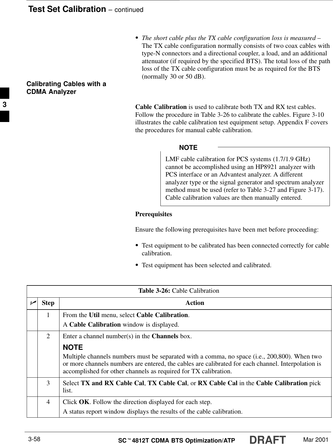Test Set Calibration – continuedDRAFTSCt4812T CDMA BTS Optimization/ATP Mar 20013-58SThe short cable plus the TX cable configuration loss is measured –The TX cable configuration normally consists of two coax cables withtype-N connectors and a directional coupler, a load, and an additionalattenuator (if required by the specified BTS). The total loss of the pathloss of the TX cable configuration must be as required for the BTS(normally 30 or 50 dB).Calibrating Cables with aCDMA AnalyzerCable Calibration is used to calibrate both TX and RX test cables.Follow the procedure in Table 3-26 to calibrate the cables. Figure 3-10illustrates the cable calibration test equipment setup. Appendix F coversthe procedures for manual cable calibration.LMF cable calibration for PCS systems (1.7/1.9 GHz)cannot be accomplished using an HP8921 analyzer withPCS interface or an Advantest analyzer. A differentanalyzer type or the signal generator and spectrum analyzermethod must be used (refer to Table 3-27 and Figure 3-17).Cable calibration values are then manually entered.NOTEPrerequisitesEnsure the following prerequisites have been met before proceeding:STest equipment to be calibrated has been connected correctly for cablecalibration.STest equipment has been selected and calibrated.Table 3-26: Cable CalibrationnStep Action1From the Util menu, select Cable Calibration.A Cable Calibration window is displayed.2Enter a channel number(s) in the Channels box.NOTEMultiple channels numbers must be separated with a comma, no space (i.e., 200,800). When twoor more channels numbers are entered, the cables are calibrated for each channel. Interpolation isaccomplished for other channels as required for TX calibration.3 Select TX and RX Cable Cal, TX Cable Cal, or RX Cable Cal in the Cable Calibration picklist.4 Click OK. Follow the direction displayed for each step.A status report window displays the results of the cable calibration. 3