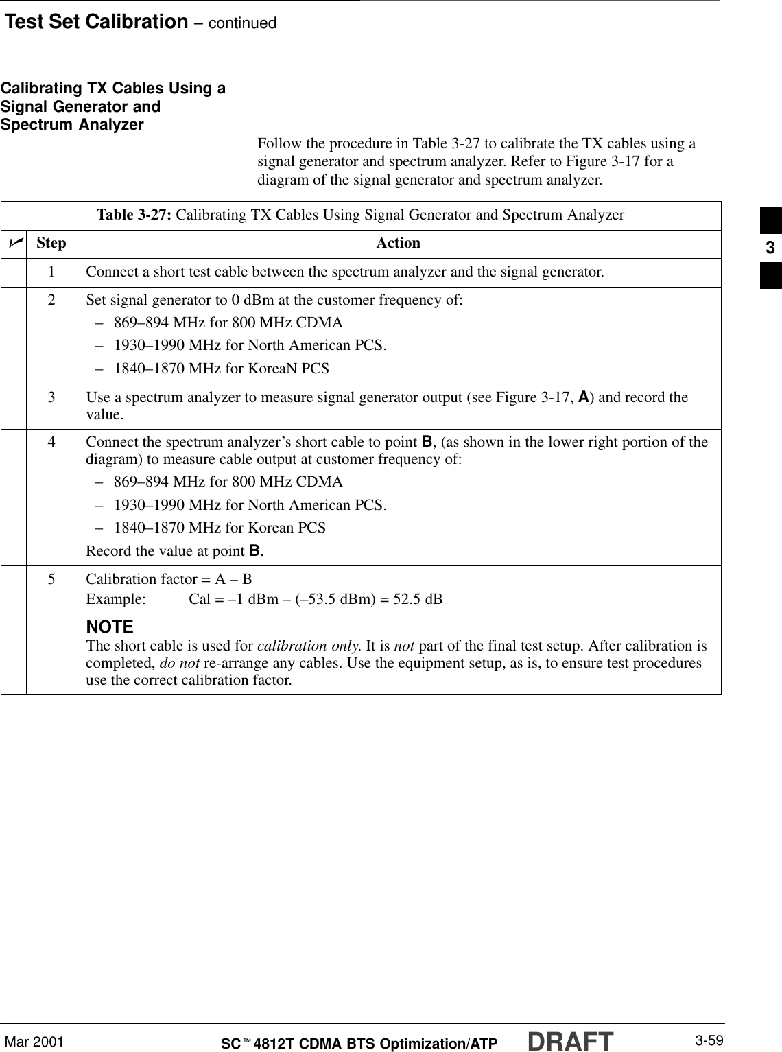 Test Set Calibration – continuedDRAFTMar 2001 3-59SCt4812T CDMA BTS Optimization/ATPCalibrating TX Cables Using aSignal Generator andSpectrum Analyzer Follow the procedure in Table 3-27 to calibrate the TX cables using asignal generator and spectrum analyzer. Refer to Figure 3-17 for adiagram of the signal generator and spectrum analyzer.Table 3-27: Calibrating TX Cables Using Signal Generator and Spectrum AnalyzernStep Action1Connect a short test cable between the spectrum analyzer and the signal generator.2Set signal generator to 0 dBm at the customer frequency of:–869–894 MHz for 800 MHz CDMA–1930–1990 MHz for North American PCS.–1840–1870 MHz for KoreaN PCS3Use a spectrum analyzer to measure signal generator output (see Figure 3-17, A) and record thevalue.4Connect the spectrum analyzer’s short cable to point B, (as shown in the lower right portion of thediagram) to measure cable output at customer frequency of:–869–894 MHz for 800 MHz CDMA–1930–1990 MHz for North American PCS.–1840–1870 MHz for Korean PCSRecord the value at point B.5Calibration factor = A – BExample: Cal = –1 dBm – (–53.5 dBm) = 52.5 dBNOTEThe short cable is used for calibration only. It is not part of the final test setup. After calibration iscompleted, do not re-arrange any cables. Use the equipment setup, as is, to ensure test proceduresuse the correct calibration factor.3