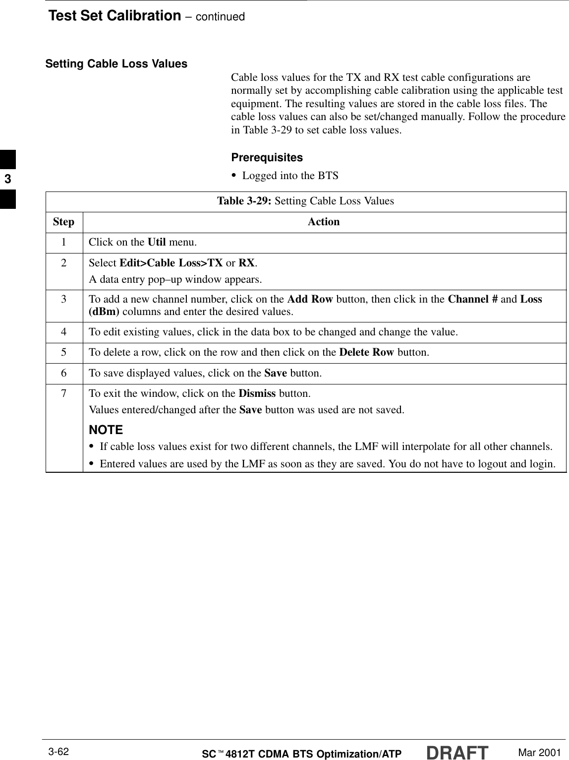 Test Set Calibration – continuedDRAFTSCt4812T CDMA BTS Optimization/ATP Mar 20013-62Setting Cable Loss Values Cable loss values for the TX and RX test cable configurations arenormally set by accomplishing cable calibration using the applicable testequipment. The resulting values are stored in the cable loss files. Thecable loss values can also be set/changed manually. Follow the procedurein Table 3-29 to set cable loss values.PrerequisitesSLogged into the BTSTable 3-29: Setting Cable Loss ValuesStep Action1Click on the Util menu.2 Select Edit&gt;Cable Loss&gt;TX or RX.A data entry pop–up window appears.3To add a new channel number, click on the Add Row button, then click in the Channel # and Loss(dBm) columns and enter the desired values.4To edit existing values, click in the data box to be changed and change the value.5To delete a row, click on the row and then click on the Delete Row button.6To save displayed values, click on the Save button.7To exit the window, click on the Dismiss button.Values entered/changed after the Save button was used are not saved.NOTESIf cable loss values exist for two different channels, the LMF will interpolate for all other channels.SEntered values are used by the LMF as soon as they are saved. You do not have to logout and login.3