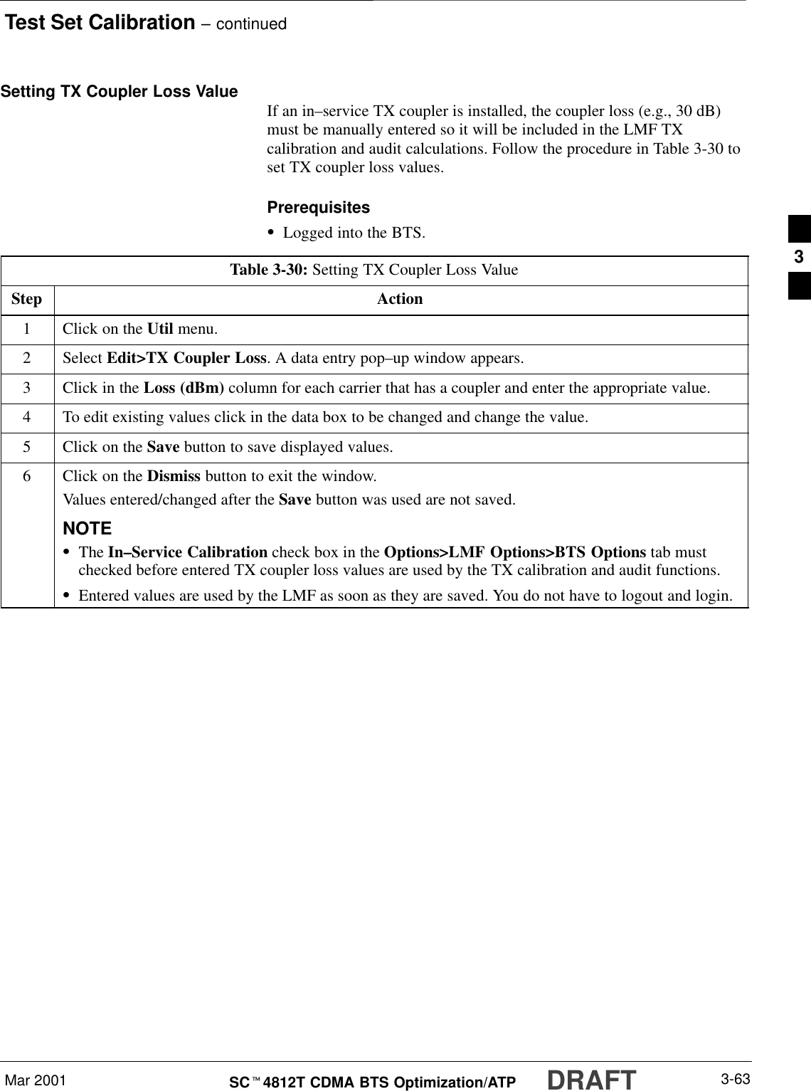Test Set Calibration – continuedDRAFTMar 2001 3-63SCt4812T CDMA BTS Optimization/ATPSetting TX Coupler Loss Value If an in–service TX coupler is installed, the coupler loss (e.g., 30 dB)must be manually entered so it will be included in the LMF TXcalibration and audit calculations. Follow the procedure in Table 3-30 toset TX coupler loss values.PrerequisitesSLogged into the BTS.Table 3-30: Setting TX Coupler Loss ValueStep Action1Click on the Util menu.2 Select Edit&gt;TX Coupler Loss. A data entry pop–up window appears.3Click in the Loss (dBm) column for each carrier that has a coupler and enter the appropriate value.4To edit existing values click in the data box to be changed and change the value.5Click on the Save button to save displayed values.6Click on the Dismiss button to exit the window.Values entered/changed after the Save button was used are not saved.NOTESThe In–Service Calibration check box in the Options&gt;LMF Options&gt;BTS Options tab mustchecked before entered TX coupler loss values are used by the TX calibration and audit functions.SEntered values are used by the LMF as soon as they are saved. You do not have to logout and login.3