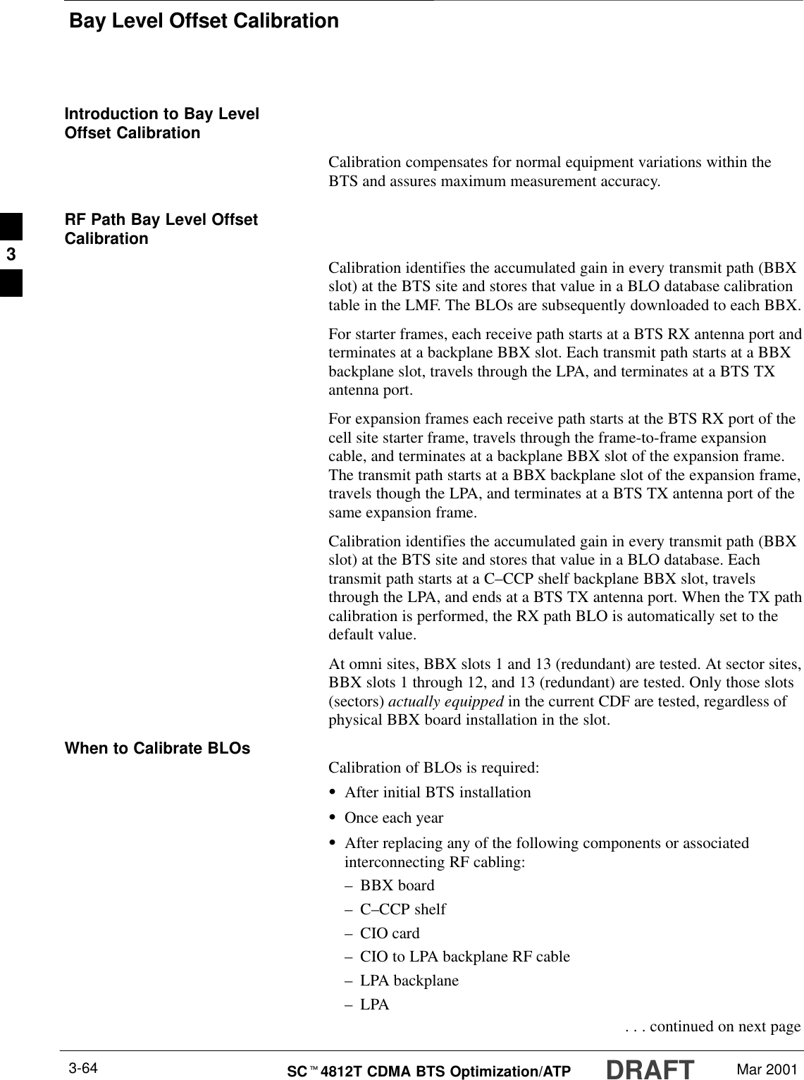 Bay Level Offset CalibrationDRAFTSCt4812T CDMA BTS Optimization/ATP Mar 20013-64Introduction to Bay LevelOffset CalibrationCalibration compensates for normal equipment variations within theBTS and assures maximum measurement accuracy.RF Path Bay Level OffsetCalibrationCalibration identifies the accumulated gain in every transmit path (BBXslot) at the BTS site and stores that value in a BLO database calibrationtable in the LMF. The BLOs are subsequently downloaded to each BBX.For starter frames, each receive path starts at a BTS RX antenna port andterminates at a backplane BBX slot. Each transmit path starts at a BBXbackplane slot, travels through the LPA, and terminates at a BTS TXantenna port.For expansion frames each receive path starts at the BTS RX port of thecell site starter frame, travels through the frame-to-frame expansioncable, and terminates at a backplane BBX slot of the expansion frame.The transmit path starts at a BBX backplane slot of the expansion frame,travels though the LPA, and terminates at a BTS TX antenna port of thesame expansion frame.Calibration identifies the accumulated gain in every transmit path (BBXslot) at the BTS site and stores that value in a BLO database. Eachtransmit path starts at a C–CCP shelf backplane BBX slot, travelsthrough the LPA, and ends at a BTS TX antenna port. When the TX pathcalibration is performed, the RX path BLO is automatically set to thedefault value.At omni sites, BBX slots 1 and 13 (redundant) are tested. At sector sites,BBX slots 1 through 12, and 13 (redundant) are tested. Only those slots(sectors) actually equipped in the current CDF are tested, regardless ofphysical BBX board installation in the slot.When to Calibrate BLOs Calibration of BLOs is required:SAfter initial BTS installationSOnce each yearSAfter replacing any of the following components or associatedinterconnecting RF cabling:–BBX board–C–CCP shelf–CIO card–CIO to LPA backplane RF cable–LPA backplane–LPA . . . continued on next page3