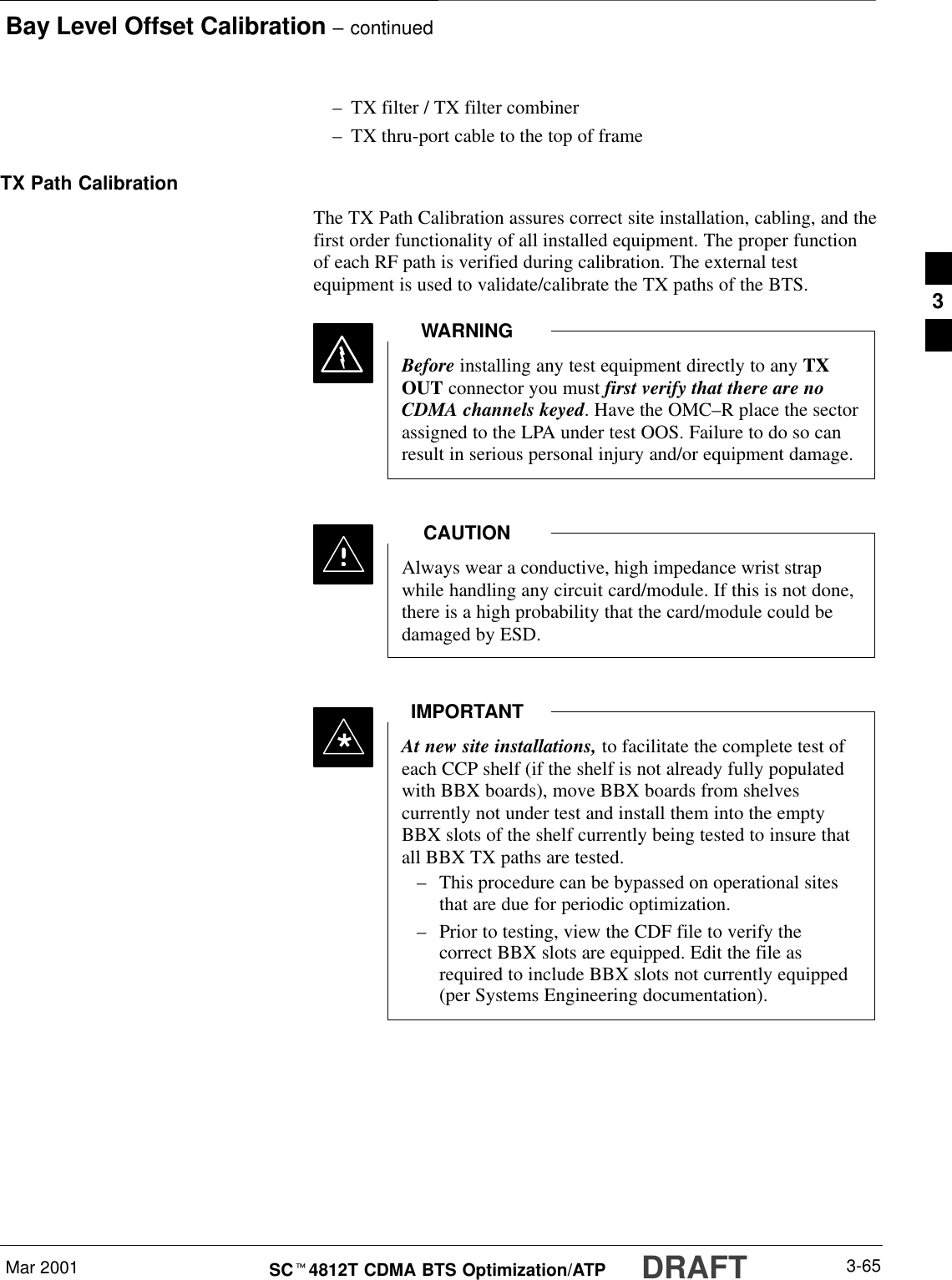 Bay Level Offset Calibration – continuedMar 2001 3-65SCt4812T CDMA BTS Optimization/ATP DRAFT–TX filter / TX filter combiner–TX thru-port cable to the top of frameTX Path CalibrationThe TX Path Calibration assures correct site installation, cabling, and thefirst order functionality of all installed equipment. The proper functionof each RF path is verified during calibration. The external testequipment is used to validate/calibrate the TX paths of the BTS.Before installing any test equipment directly to any TXOUT connector you must first verify that there are noCDMA channels keyed. Have the OMC–R place the sectorassigned to the LPA under test OOS. Failure to do so canresult in serious personal injury and/or equipment damage.WARNINGAlways wear a conductive, high impedance wrist strapwhile handling any circuit card/module. If this is not done,there is a high probability that the card/module could bedamaged by ESD.CAUTIONAt new site installations, to facilitate the complete test ofeach CCP shelf (if the shelf is not already fully populatedwith BBX boards), move BBX boards from shelvescurrently not under test and install them into the emptyBBX slots of the shelf currently being tested to insure thatall BBX TX paths are tested.–This procedure can be bypassed on operational sitesthat are due for periodic optimization.–Prior to testing, view the CDF file to verify thecorrect BBX slots are equipped. Edit the file asrequired to include BBX slots not currently equipped(per Systems Engineering documentation).IMPORTANT*3