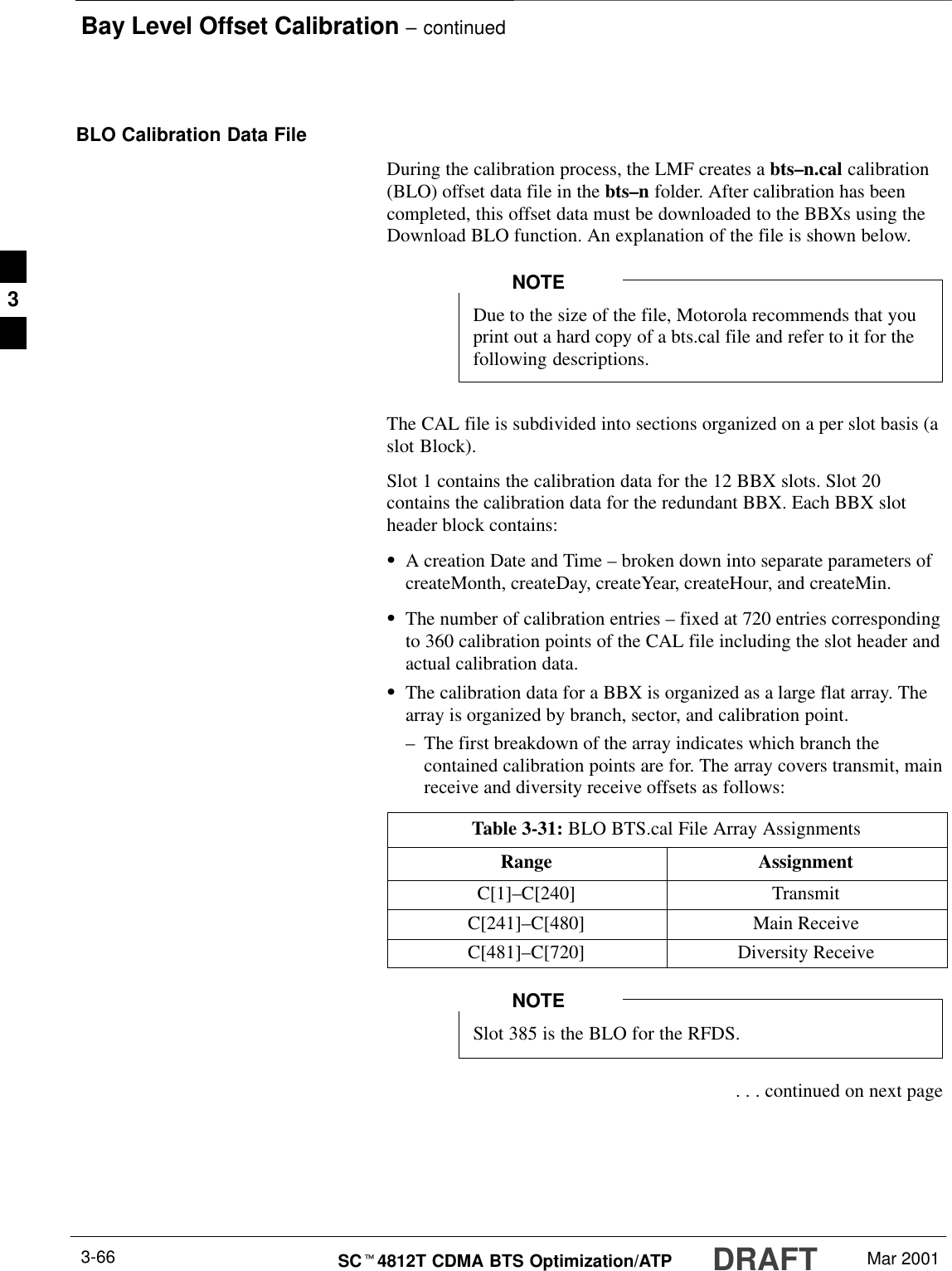 Bay Level Offset Calibration – continuedDRAFTSCt4812T CDMA BTS Optimization/ATP Mar 20013-66BLO Calibration Data FileDuring the calibration process, the LMF creates a bts–n.cal calibration(BLO) offset data file in the bts–n folder. After calibration has beencompleted, this offset data must be downloaded to the BBXs using theDownload BLO function. An explanation of the file is shown below.Due to the size of the file, Motorola recommends that youprint out a hard copy of a bts.cal file and refer to it for thefollowing descriptions.NOTEThe CAL file is subdivided into sections organized on a per slot basis (aslot Block).Slot 1 contains the calibration data for the 12 BBX slots. Slot 20contains the calibration data for the redundant BBX. Each BBX slotheader block contains:SA creation Date and Time – broken down into separate parameters ofcreateMonth, createDay, createYear, createHour, and createMin.SThe number of calibration entries – fixed at 720 entries correspondingto 360 calibration points of the CAL file including the slot header andactual calibration data.SThe calibration data for a BBX is organized as a large flat array. Thearray is organized by branch, sector, and calibration point.–The first breakdown of the array indicates which branch thecontained calibration points are for. The array covers transmit, mainreceive and diversity receive offsets as follows:Table 3-31: BLO BTS.cal File Array AssignmentsRange AssignmentC[1]–C[240] TransmitC[241]–C[480] Main ReceiveC[481]–C[720] Diversity ReceiveSlot 385 is the BLO for the RFDS.NOTE . . . continued on next page3