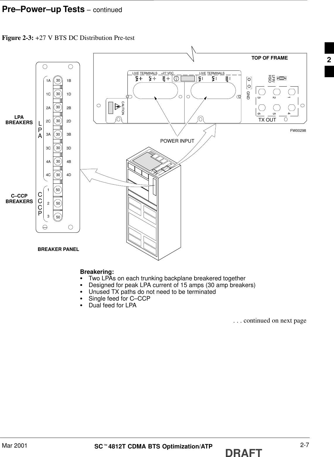 Pre–Power–up Tests – continuedMar 2001 2-7SCt4812T CDMA BTS Optimization/ATP DRAFTPOWER INPUTTOP OF FRAMEBREAKER PANELLPABREAKERSC–CCPBREAKERS4GND56123TX OUTCAUTIONLIVE TERMINALSLIVE TERMINALS    +27 VDCLFR/HSOFigure 2-3: +27 V BTS DC Distribution Pre-testBreakering:S  Two LPAs on each trunking backplane breakered togetherS  Designed for peak LPA current of 15 amps (30 amp breakers)S  Unused TX paths do not need to be terminatedS  Single feed for C–CCPS  Dual feed for LPAFW002981D1B2B2D1C1A2A2C30303030303030303D3B4B4D3C3A4A4C505050123CCPLPAC . . . continued on next page2