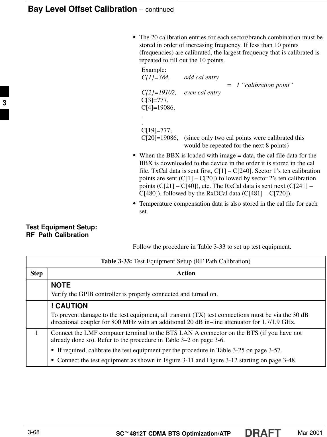 Bay Level Offset Calibration – continuedDRAFTSCt4812T CDMA BTS Optimization/ATP Mar 20013-68SThe 20 calibration entries for each sector/branch combination must bestored in order of increasing frequency. If less than 10 points(frequencies) are calibrated, the largest frequency that is calibrated isrepeated to fill out the 10 points.Example:C[1]=384, odd cal entry =   1 ‘‘calibration point”C[2]=19102, even cal entryC[3]=777,C[4]=19086,..C[19]=777,C[20]=19086, (since only two cal points were calibrated this would be repeated for the next 8 points)SWhen the BBX is loaded with image = data, the cal file data for theBBX is downloaded to the device in the order it is stored in the calfile. TxCal data is sent first, C[1] – C[240]. Sector 1’s ten calibrationpoints are sent (C[1] – C[20]) followed by sector 2’s ten calibrationpoints (C[21] – C[40]), etc. The RxCal data is sent next (C[241] –C[480]), followed by the RxDCal data (C[481] – C[720]).STemperature compensation data is also stored in the cal file for eachset.Test Equipment Setup:RF Path CalibrationFollow the procedure in Table 3-33 to set up test equipment.Table 3-33: Test Equipment Setup (RF Path Calibration)Step ActionNOTEVerify the GPIB controller is properly connected and turned on.! CAUTIONTo prevent damage to the test equipment, all transmit (TX) test connections must be via the 30 dBdirectional coupler for 800 MHz with an additional 20 dB in–line attenuator for 1.7/1.9 GHz.1Connect the LMF computer terminal to the BTS LAN A connector on the BTS (if you have notalready done so). Refer to the procedure in Table 3–2 on page 3-6.SIf required, calibrate the test equipment per the procedure in Table 3-25 on page 3-57.SConnect the test equipment as shown in Figure 3-11 and Figure 3-12 starting on page 3-48.3