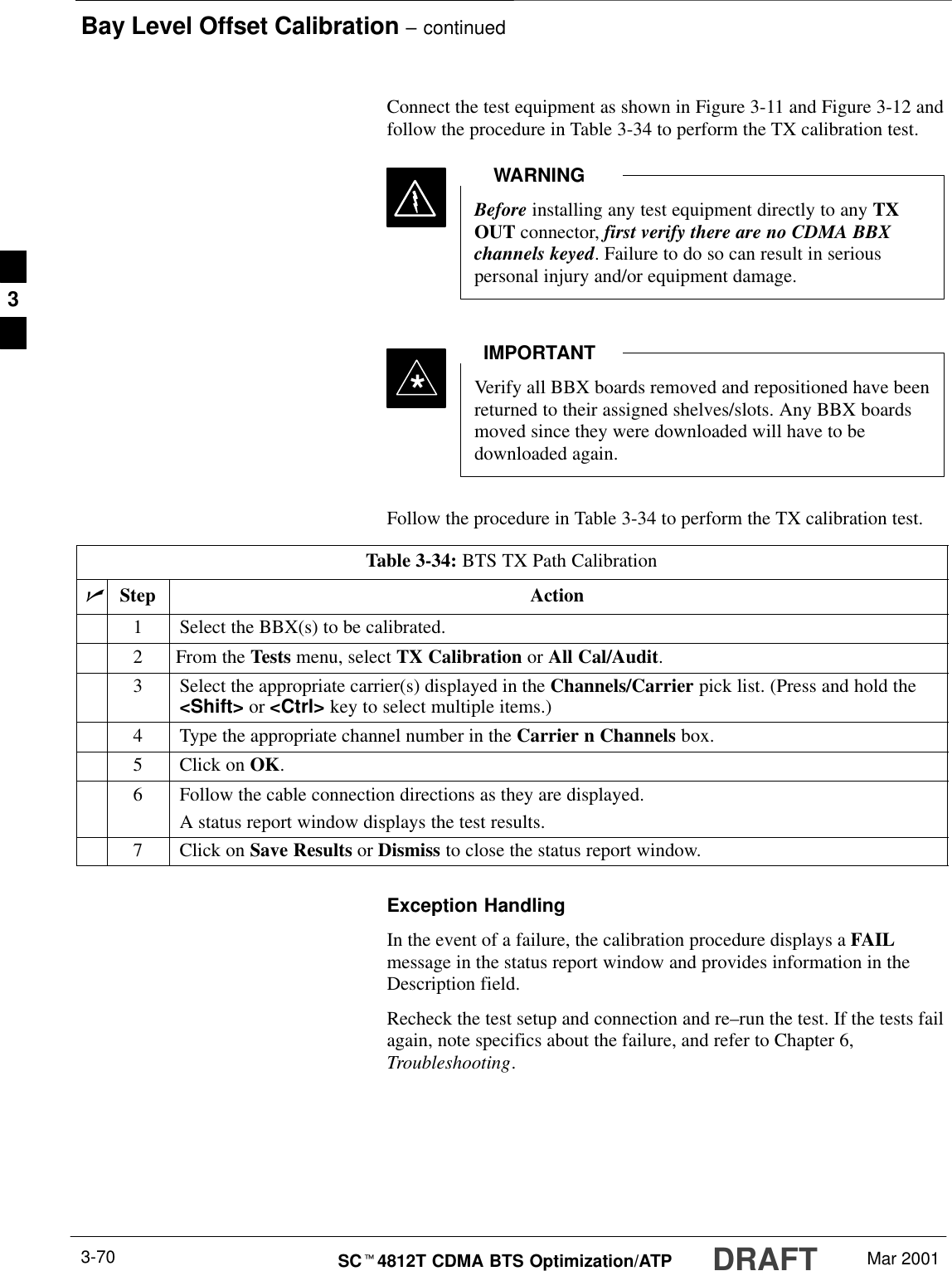 Bay Level Offset Calibration – continuedDRAFTSCt4812T CDMA BTS Optimization/ATP Mar 20013-70Connect the test equipment as shown in Figure 3-11 and Figure 3-12 andfollow the procedure in Table 3-34 to perform the TX calibration test.Before installing any test equipment directly to any TXOUT connector, first verify there are no CDMA BBXchannels keyed. Failure to do so can result in seriouspersonal injury and/or equipment damage.WARNINGVerify all BBX boards removed and repositioned have beenreturned to their assigned shelves/slots. Any BBX boardsmoved since they were downloaded will have to bedownloaded again.IMPORTANT*Follow the procedure in Table 3-34 to perform the TX calibration test.Table 3-34: BTS TX Path CalibrationnStep Action1Select the BBX(s) to be calibrated.2From the Tests menu, select TX Calibration or All Cal/Audit.3Select the appropriate carrier(s) displayed in the Channels/Carrier pick list. (Press and hold the&lt;Shift&gt; or &lt;Ctrl&gt; key to select multiple items.)4Type the appropriate channel number in the Carrier n Channels box.5Click on OK.6Follow the cable connection directions as they are displayed.A status report window displays the test results.7Click on Save Results or Dismiss to close the status report window.Exception HandlingIn the event of a failure, the calibration procedure displays a FAILmessage in the status report window and provides information in theDescription field.Recheck the test setup and connection and re–run the test. If the tests failagain, note specifics about the failure, and refer to Chapter 6,Troubleshooting.3