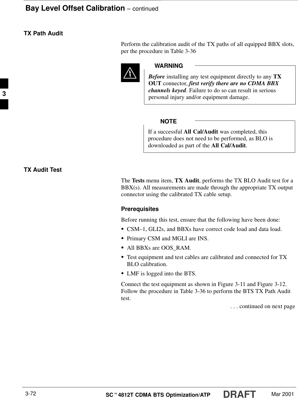 Bay Level Offset Calibration – continuedDRAFTSCt4812T CDMA BTS Optimization/ATP Mar 20013-72TX Path AuditPerform the calibration audit of the TX paths of all equipped BBX slots,per the procedure in Table 3-36Before installing any test equipment directly to any TXOUT connector, first verify there are no CDMA BBXchannels keyed. Failure to do so can result in seriouspersonal injury and/or equipment damage.WARNINGIf a successful All Cal/Audit was completed, thisprocedure does not need to be performed, as BLO isdownloaded as part of the All Cal/Audit.NOTETX Audit TestThe Tests menu item, TX Audit, performs the TX BLO Audit test for aBBX(s). All measurements are made through the appropriate TX outputconnector using the calibrated TX cable setup.PrerequisitesBefore running this test, ensure that the following have been done:SCSM–1, GLI2s, and BBXs have correct code load and data load.SPrimary CSM and MGLI are INS.SAll BBXs are OOS_RAM.STest equipment and test cables are calibrated and connected for TXBLO calibration.SLMF is logged into the BTS.Connect the test equipment as shown in Figure 3-11 and Figure 3-12.Follow the procedure in Table 3-36 to perform the BTS TX Path Audittest. . . . continued on next page3