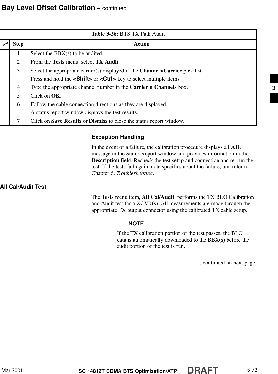 Bay Level Offset Calibration – continuedMar 2001 3-73SCt4812T CDMA BTS Optimization/ATP DRAFTTable 3-36: BTS TX Path AuditnStep Action1Select the BBX(s) to be audited.2From the Tests menu, select TX Audit.3Select the appropriate carrier(s) displayed in the Channels/Carrier pick list.Press and hold the &lt;Shift&gt; or &lt;Ctrl&gt; key to select multiple items.4Type the appropriate channel number in the Carrier n Channels box.5Click on OK.6Follow the cable connection directions as they are displayed.A status report window displays the test results.7Click on Save Results or Dismiss to close the status report window.Exception HandlingIn the event of a failure, the calibration procedure displays a FAILmessage in the Status Report window and provides information in theDescription field. Recheck the test setup and connection and re–run thetest. If the tests fail again, note specifics about the failure, and refer toChapter 6, Troubleshooting.All Cal/Audit TestThe Tests menu item, All Cal/Audit, performs the TX BLO Calibrationand Audit test for a XCVR(s). All measurements are made through theappropriate TX output connector using the calibrated TX cable setup.If the TX calibration portion of the test passes, the BLOdata is automatically downloaded to the BBX(s) before theaudit portion of the test is run.NOTE . . . continued on next page3