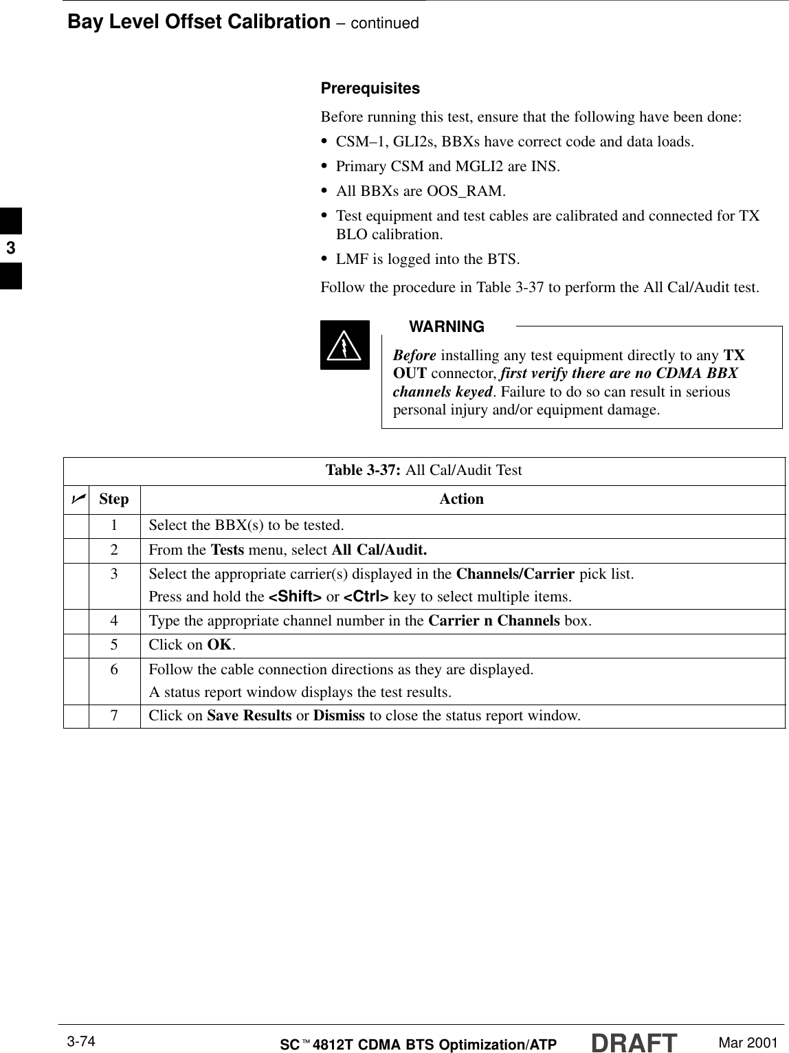 Bay Level Offset Calibration – continuedDRAFTSCt4812T CDMA BTS Optimization/ATP Mar 20013-74PrerequisitesBefore running this test, ensure that the following have been done:SCSM–1, GLI2s, BBXs have correct code and data loads.SPrimary CSM and MGLI2 are INS.SAll BBXs are OOS_RAM.STest equipment and test cables are calibrated and connected for TXBLO calibration.SLMF is logged into the BTS.Follow the procedure in Table 3-37 to perform the All Cal/Audit test.Before installing any test equipment directly to any TXOUT connector, first verify there are no CDMA BBXchannels keyed. Failure to do so can result in seriouspersonal injury and/or equipment damage.WARNINGTable 3-37: All Cal/Audit TestnStep Action1Select the BBX(s) to be tested.2From the Tests menu, select All Cal/Audit.3Select the appropriate carrier(s) displayed in the Channels/Carrier pick list.Press and hold the &lt;Shift&gt; or &lt;Ctrl&gt; key to select multiple items.4Type the appropriate channel number in the Carrier n Channels box.5Click on OK.6Follow the cable connection directions as they are displayed.A status report window displays the test results.7Click on Save Results or Dismiss to close the status report window. 3