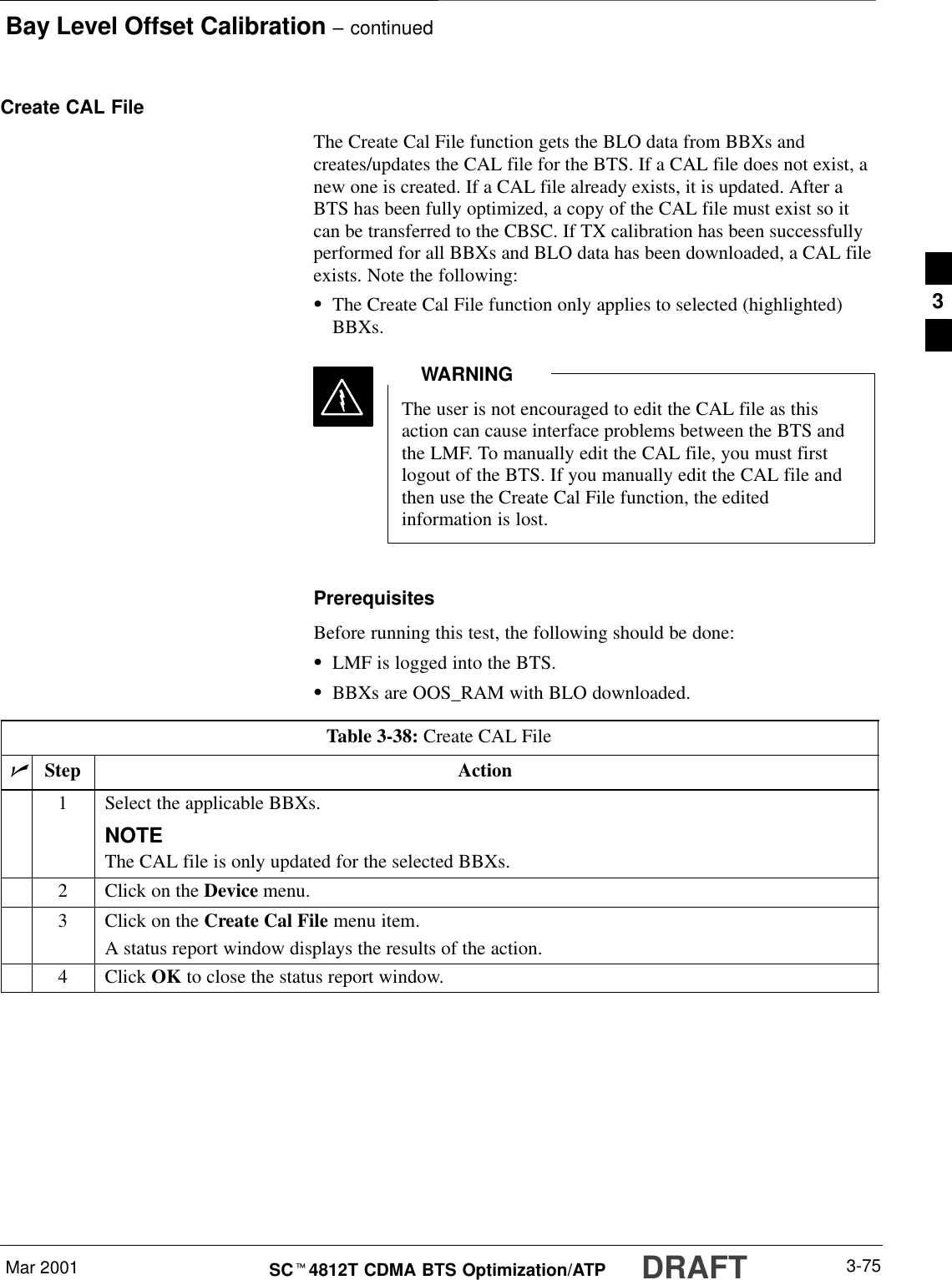 Bay Level Offset Calibration – continuedMar 2001 3-75SCt4812T CDMA BTS Optimization/ATP DRAFTCreate CAL FileThe Create Cal File function gets the BLO data from BBXs andcreates/updates the CAL file for the BTS. If a CAL file does not exist, anew one is created. If a CAL file already exists, it is updated. After aBTS has been fully optimized, a copy of the CAL file must exist so itcan be transferred to the CBSC. If TX calibration has been successfullyperformed for all BBXs and BLO data has been downloaded, a CAL fileexists. Note the following:SThe Create Cal File function only applies to selected (highlighted)BBXs.The user is not encouraged to edit the CAL file as thisaction can cause interface problems between the BTS andthe LMF. To manually edit the CAL file, you must firstlogout of the BTS. If you manually edit the CAL file andthen use the Create Cal File function, the editedinformation is lost.WARNINGPrerequisitesBefore running this test, the following should be done:SLMF is logged into the BTS.SBBXs are OOS_RAM with BLO downloaded.Table 3-38: Create CAL FilenStep Action1Select the applicable BBXs.NOTEThe CAL file is only updated for the selected BBXs.2Click on the Device menu.3Click on the Create Cal File menu item.A status report window displays the results of the action.4 Click OK to close the status report window. 3