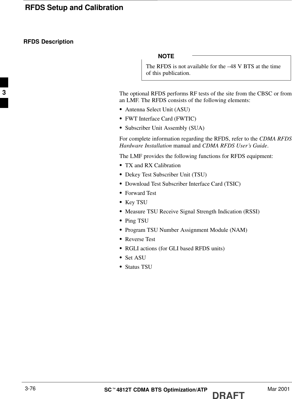 RFDS Setup and CalibrationDRAFTSCt4812T CDMA BTS Optimization/ATP Mar 20013-76RFDS DescriptionThe RFDS is not available for the –48 V BTS at the timeof this publication.NOTEThe optional RFDS performs RF tests of the site from the CBSC or froman LMF. The RFDS consists of the following elements:SAntenna Select Unit (ASU)SFWT Interface Card (FWTIC)SSubscriber Unit Assembly (SUA)For complete information regarding the RFDS, refer to the CDMA RFDSHardware Installation manual and CDMA RFDS User’s Guide.The LMF provides the following functions for RFDS equipment:STX and RX CalibrationSDekey Test Subscriber Unit (TSU)SDownload Test Subscriber Interface Card (TSIC)SForward TestSKey TSUSMeasure TSU Receive Signal Strength Indication (RSSI)SPing TSUSProgram TSU Number Assignment Module (NAM)SReverse TestSRGLI actions (for GLI based RFDS units)SSet ASUSStatus TSU3