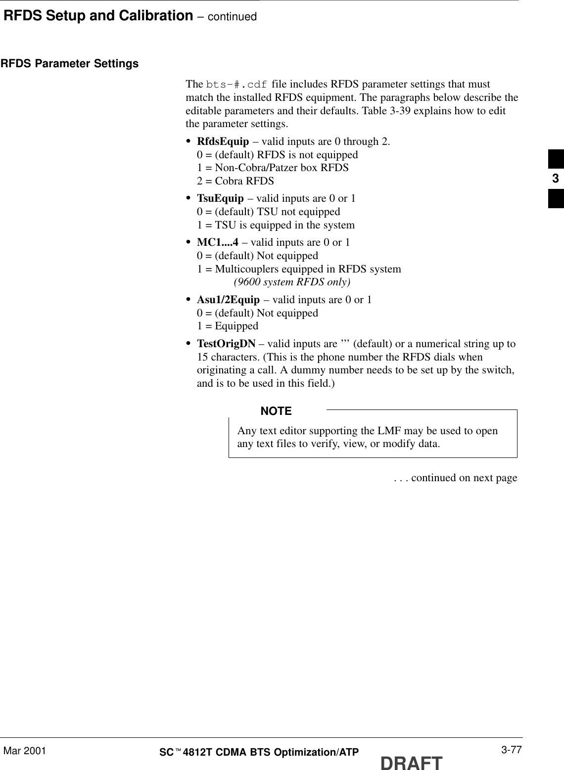 RFDS Setup and Calibration – continuedMar 2001 3-77SCt4812T CDMA BTS Optimization/ATP DRAFTRFDS Parameter SettingsThe bts-#.cdf file includes RFDS parameter settings that mustmatch the installed RFDS equipment. The paragraphs below describe theeditable parameters and their defaults. Table 3-39 explains how to editthe parameter settings.SRfdsEquip – valid inputs are 0 through 2.0 = (default) RFDS is not equipped1 = Non-Cobra/Patzer box RFDS2 = Cobra RFDSSTsuEquip – valid inputs are 0 or 10 = (default) TSU not equipped1 = TSU is equipped in the systemSMC1....4 – valid inputs are 0 or 10 = (default) Not equipped1 = Multicouplers equipped in RFDS system (9600 system RFDS only)SAsu1/2Equip – valid inputs are 0 or 10 = (default) Not equipped1 = EquippedSTestOrigDN – valid inputs are ’’’ (default) or a numerical string up to15 characters. (This is the phone number the RFDS dials whenoriginating a call. A dummy number needs to be set up by the switch,and is to be used in this field.)Any text editor supporting the LMF may be used to openany text files to verify, view, or modify data.NOTE . . . continued on next page3