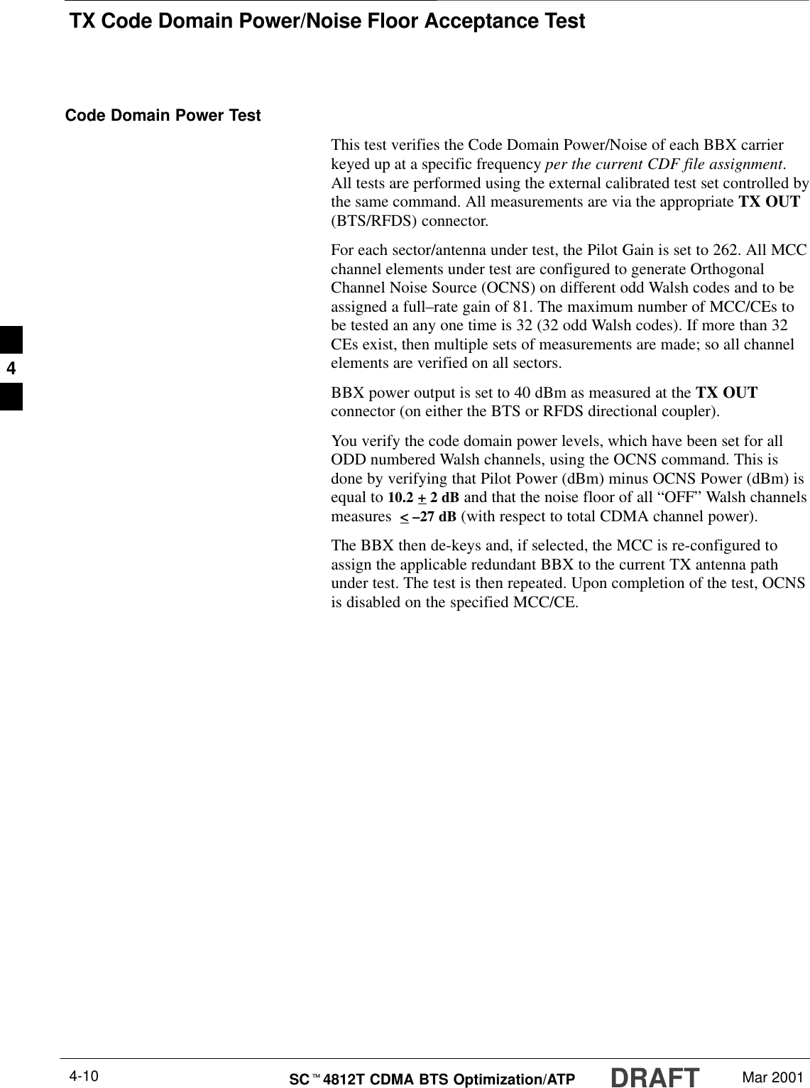 TX Code Domain Power/Noise Floor Acceptance TestDRAFTSCt4812T CDMA BTS Optimization/ATP Mar 20014-10Code Domain Power TestThis test verifies the Code Domain Power/Noise of each BBX carrierkeyed up at a specific frequency per the current CDF file assignment.All tests are performed using the external calibrated test set controlled bythe same command. All measurements are via the appropriate TX OUT(BTS/RFDS) connector.For each sector/antenna under test, the Pilot Gain is set to 262. All MCCchannel elements under test are configured to generate OrthogonalChannel Noise Source (OCNS) on different odd Walsh codes and to beassigned a full–rate gain of 81. The maximum number of MCC/CEs tobe tested an any one time is 32 (32 odd Walsh codes). If more than 32CEs exist, then multiple sets of measurements are made; so all channelelements are verified on all sectors.BBX power output is set to 40 dBm as measured at the TX OUTconnector (on either the BTS or RFDS directional coupler).You verify the code domain power levels, which have been set for allODD numbered Walsh channels, using the OCNS command. This isdone by verifying that Pilot Power (dBm) minus OCNS Power (dBm) isequal to 10.2 + 2 dB and that the noise floor of all “OFF” Walsh channelsmeasures  &lt; –27 dB (with respect to total CDMA channel power).The BBX then de-keys and, if selected, the MCC is re-configured toassign the applicable redundant BBX to the current TX antenna pathunder test. The test is then repeated. Upon completion of the test, OCNSis disabled on the specified MCC/CE.4