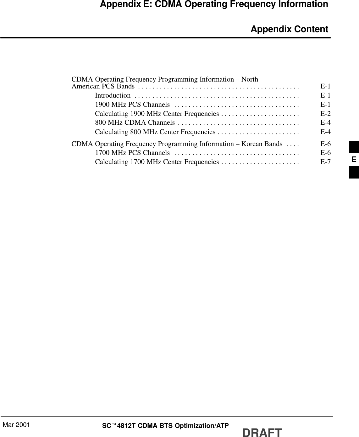 Mar 2001 SCt4812T CDMA BTS Optimization/ATP DRAFTAppendix E: CDMA Operating Frequency Information Appendix ContentCDMA Operating Frequency Programming Information – NorthAmerican PCS Bands E-1. . . . . . . . . . . . . . . . . . . . . . . . . . . . . . . . . . . . . . . . . . . . . Introduction E-1. . . . . . . . . . . . . . . . . . . . . . . . . . . . . . . . . . . . . . . . . . . . . . 1900 MHz PCS Channels E-1. . . . . . . . . . . . . . . . . . . . . . . . . . . . . . . . . . . Calculating 1900 MHz Center Frequencies E-2. . . . . . . . . . . . . . . . . . . . . . 800 MHz CDMA Channels E-4. . . . . . . . . . . . . . . . . . . . . . . . . . . . . . . . . . Calculating 800 MHz Center Frequencies E-4. . . . . . . . . . . . . . . . . . . . . . . CDMA Operating Frequency Programming Information – Korean Bands E-6. . . . 1700 MHz PCS Channels E-6. . . . . . . . . . . . . . . . . . . . . . . . . . . . . . . . . . . Calculating 1700 MHz Center Frequencies E-7. . . . . . . . . . . . . . . . . . . . . .  E