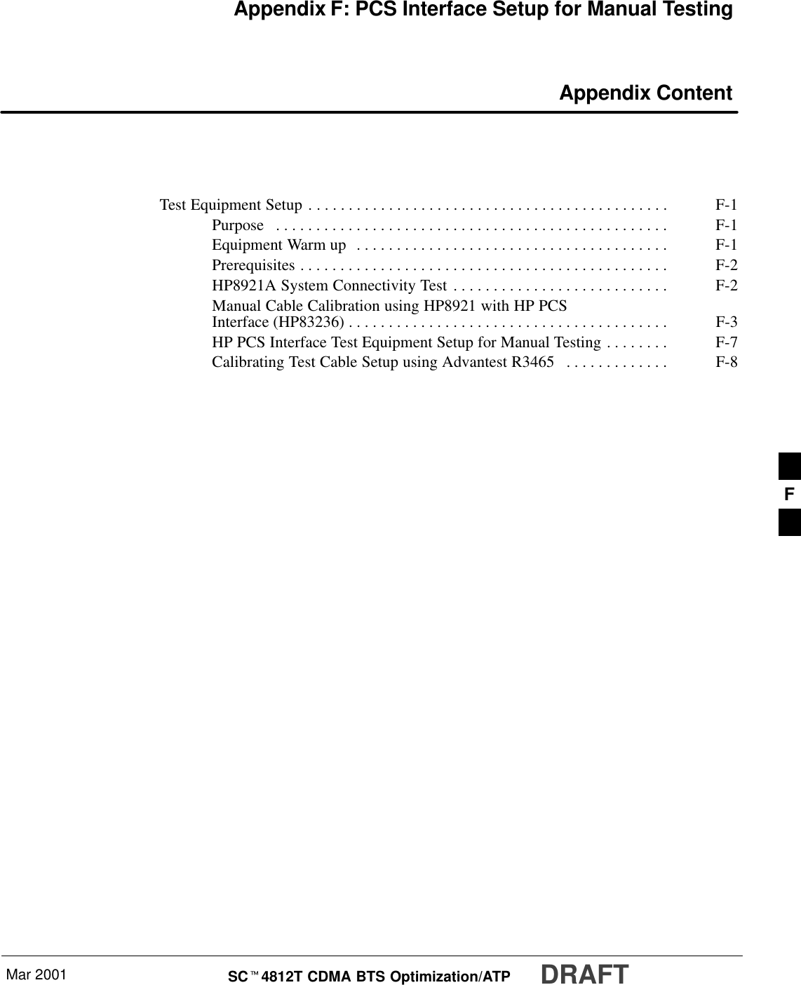 Mar 2001 SCt4812T CDMA BTS Optimization/ATP DRAFTAppendix F: PCS Interface Setup for Manual Testing Appendix ContentTest Equipment Setup F-1. . . . . . . . . . . . . . . . . . . . . . . . . . . . . . . . . . . . . . . . . . . . . Purpose F-1. . . . . . . . . . . . . . . . . . . . . . . . . . . . . . . . . . . . . . . . . . . . . . . . . Equipment Warm up F-1. . . . . . . . . . . . . . . . . . . . . . . . . . . . . . . . . . . . . . . Prerequisites F-2. . . . . . . . . . . . . . . . . . . . . . . . . . . . . . . . . . . . . . . . . . . . . . HP8921A System Connectivity Test F-2. . . . . . . . . . . . . . . . . . . . . . . . . . . Manual Cable Calibration using HP8921 with HP PCSInterface (HP83236) F-3. . . . . . . . . . . . . . . . . . . . . . . . . . . . . . . . . . . . . . . . HP PCS Interface Test Equipment Setup for Manual Testing F-7. . . . . . . . Calibrating Test Cable Setup using Advantest R3465 F-8. . . . . . . . . . . . . F