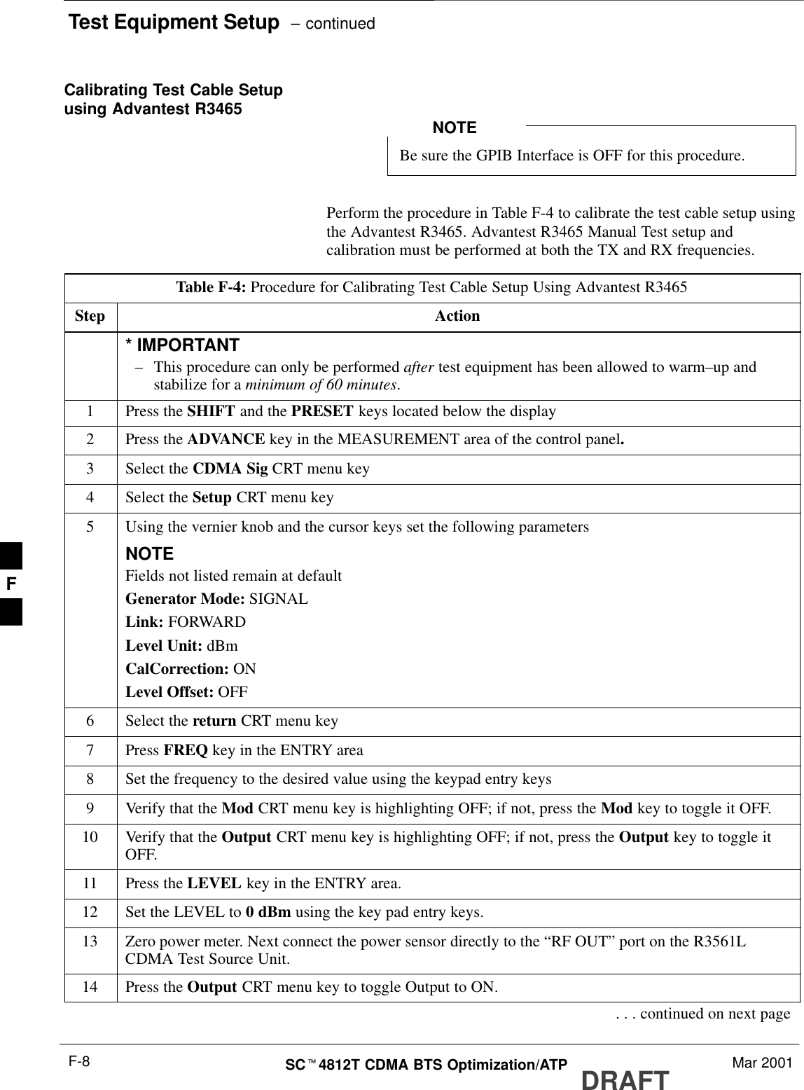 Test Equipment Setup  – continuedDRAFTSCt4812T CDMA BTS Optimization/ATP Mar 2001F-8Calibrating Test Cable Setupusing Advantest R3465Be sure the GPIB Interface is OFF for this procedure.NOTEPerform the procedure in Table F-4 to calibrate the test cable setup usingthe Advantest R3465. Advantest R3465 Manual Test setup andcalibration must be performed at both the TX and RX frequencies.Table F-4: Procedure for Calibrating Test Cable Setup Using Advantest R3465Step Action* IMPORTANT–This procedure can only be performed after test equipment has been allowed to warm–up andstabilize for a minimum of 60 minutes.1Press the SHIFT and the PRESET keys located below the display2Press the ADVANCE key in the MEASUREMENT area of the control panel.3Select the CDMA Sig CRT menu key4Select the Setup CRT menu key5Using the vernier knob and the cursor keys set the following parametersNOTEFields not listed remain at defaultGenerator Mode: SIGNALLink: FORWARDLevel Unit: dBmCalCorrection: ONLevel Offset: OFF6Select the return CRT menu key7 Press FREQ key in the ENTRY area8Set the frequency to the desired value using the keypad entry keys9Verify that the Mod CRT menu key is highlighting OFF; if not, press the Mod key to toggle it OFF.10 Verify that the Output CRT menu key is highlighting OFF; if not, press the Output key to toggle itOFF.11 Press the LEVEL key in the ENTRY area.12 Set the LEVEL to 0 dBm using the key pad entry keys.13 Zero power meter. Next connect the power sensor directly to the “RF OUT” port on the R3561LCDMA Test Source Unit.14 Press the Output CRT menu key to toggle Output to ON.. . . continued on next pageF