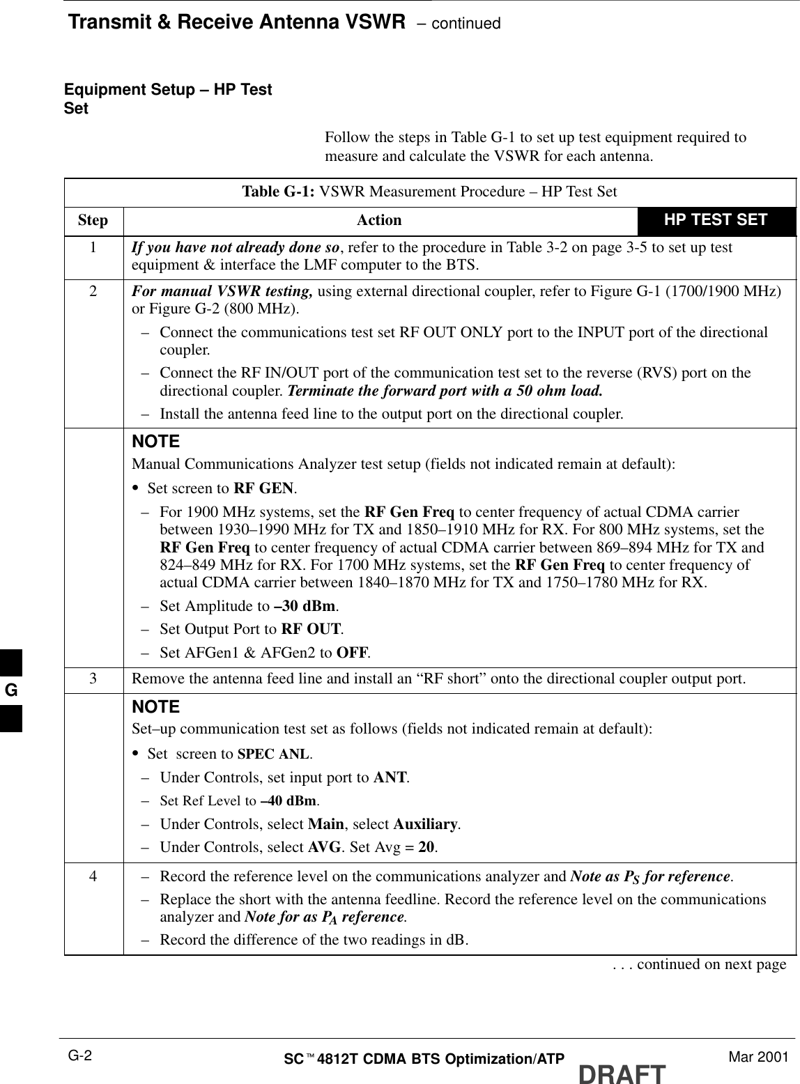 Transmit &amp; Receive Antenna VSWR  – continuedDRAFTSCt4812T CDMA BTS Optimization/ATP Mar 2001G-2Equipment Setup – HP TestSet Follow the steps in Table G-1 to set up test equipment required tomeasure and calculate the VSWR for each antenna.Table G-1: VSWR Measurement Procedure – HP Test SetStep Action HP TEST SET1If you have not already done so, refer to the procedure in Table 3-2 on page 3-5 to set up testequipment &amp; interface the LMF computer to the BTS.2For manual VSWR testing, using external directional coupler, refer to Figure G-1 (1700/1900 MHz)or Figure G-2 (800 MHz).–Connect the communications test set RF OUT ONLY port to the INPUT port of the directionalcoupler.–Connect the RF IN/OUT port of the communication test set to the reverse (RVS) port on thedirectional coupler. Terminate the forward port with a 50 ohm load.–Install the antenna feed line to the output port on the directional coupler.NOTEManual Communications Analyzer test setup (fields not indicated remain at default):SSet screen to RF GEN.–For 1900 MHz systems, set the RF Gen Freq to center frequency of actual CDMA carrierbetween 1930–1990 MHz for TX and 1850–1910 MHz for RX. For 800 MHz systems, set theRF Gen Freq to center frequency of actual CDMA carrier between 869–894 MHz for TX and824–849 MHz for RX. For 1700 MHz systems, set the RF Gen Freq to center frequency ofactual CDMA carrier between 1840–1870 MHz for TX and 1750–1780 MHz for RX.–Set Amplitude to –30 dBm.–Set Output Port to RF OUT.–Set AFGen1 &amp; AFGen2 to OFF.3Remove the antenna feed line and install an “RF short” onto the directional coupler output port.NOTESet–up communication test set as follows (fields not indicated remain at default):SSet  screen to SPEC ANL.–Under Controls, set input port to ANT.–Set Ref Level to –40 dBm.–Under Controls, select Main, select Auxiliary.–Under Controls, select AVG. Set Avg = 20.4–Record the reference level on the communications analyzer and Note as PS for reference. –Replace the short with the antenna feedline. Record the reference level on the communicationsanalyzer and Note for as PA reference.–Record the difference of the two readings in dB.. . . continued on next pageG