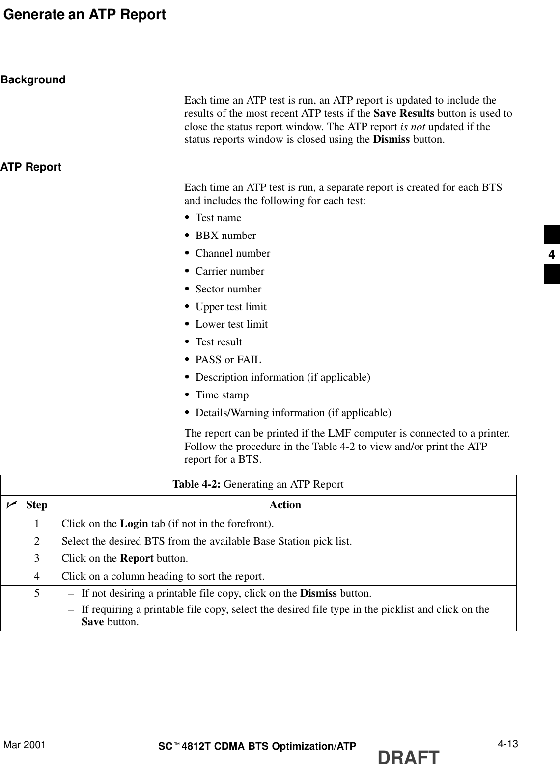 Generate an ATP ReportMar 2001 4-13SCt4812T CDMA BTS Optimization/ATP DRAFTBackgroundEach time an ATP test is run, an ATP report is updated to include theresults of the most recent ATP tests if the Save Results button is used toclose the status report window. The ATP report is not updated if thestatus reports window is closed using the Dismiss button.ATP ReportEach time an ATP test is run, a separate report is created for each BTSand includes the following for each test:STest nameSBBX numberSChannel numberSCarrier numberSSector numberSUpper test limitSLower test limitSTest resultSPASS or FAILSDescription information (if applicable)STime stampSDetails/Warning information (if applicable)The report can be printed if the LMF computer is connected to a printer.Follow the procedure in the Table 4-2 to view and/or print the ATPreport for a BTS.Table 4-2: Generating an ATP ReportnStep Action1Click on the Login tab (if not in the forefront).2Select the desired BTS from the available Base Station pick list.3Click on the Report button.4Click on a column heading to sort the report.5–If not desiring a printable file copy, click on the Dismiss button.–If requiring a printable file copy, select the desired file type in the picklist and click on theSave button.4