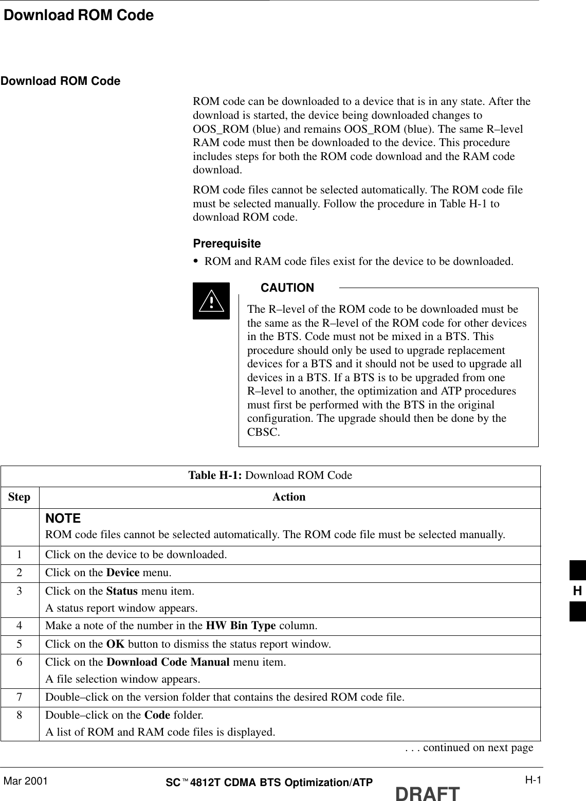 Download ROM CodeMar 2001 H-1SCt4812T CDMA BTS Optimization/ATP DRAFTDownload ROM CodeROM code can be downloaded to a device that is in any state. After thedownload is started, the device being downloaded changes toOOS_ROM (blue) and remains OOS_ROM (blue). The same R–levelRAM code must then be downloaded to the device. This procedureincludes steps for both the ROM code download and the RAM codedownload.ROM code files cannot be selected automatically. The ROM code filemust be selected manually. Follow the procedure in Table H-1 todownload ROM code.PrerequisiteSROM and RAM code files exist for the device to be downloaded.The R–level of the ROM code to be downloaded must bethe same as the R–level of the ROM code for other devicesin the BTS. Code must not be mixed in a BTS. Thisprocedure should only be used to upgrade replacementdevices for a BTS and it should not be used to upgrade alldevices in a BTS. If a BTS is to be upgraded from oneR–level to another, the optimization and ATP proceduresmust first be performed with the BTS in the originalconfiguration. The upgrade should then be done by theCBSC.CAUTIONTable H-1: Download ROM CodeStep ActionNOTEROM code files cannot be selected automatically. The ROM code file must be selected manually.1Click on the device to be downloaded.2Click on the Device menu.3Click on the Status menu item.A status report window appears.4Make a note of the number in the HW Bin Type column.5Click on the OK button to dismiss the status report window.6Click on the Download Code Manual menu item.A file selection window appears.7 Double–click on the version folder that contains the desired ROM code file.8 Double–click on the Code folder.A list of ROM and RAM code files is displayed.. . . continued on next pageH