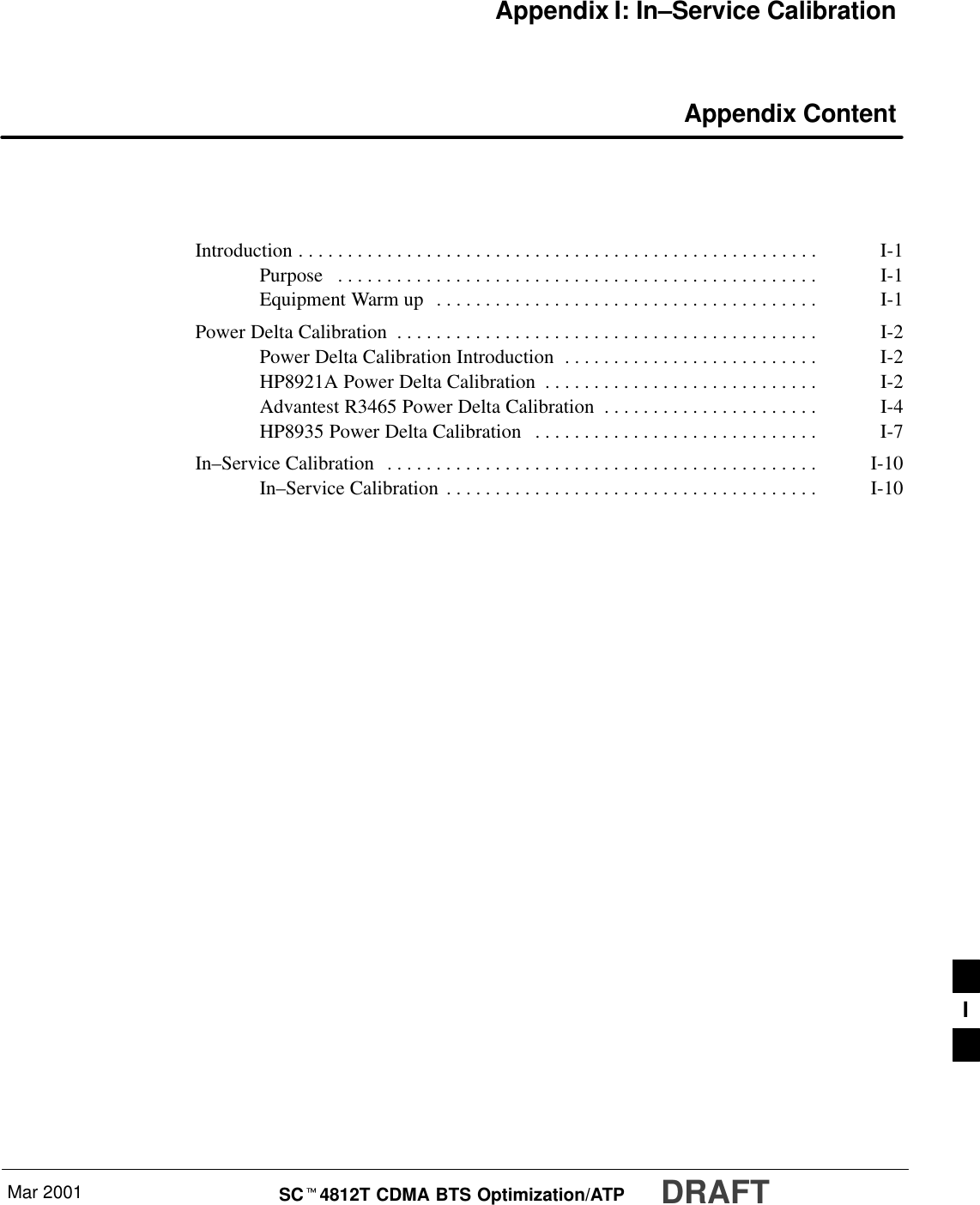 Mar 2001 SCt4812T CDMA BTS Optimization/ATP DRAFTAppendix I: In–Service Calibration Appendix ContentIntroduction I-1. . . . . . . . . . . . . . . . . . . . . . . . . . . . . . . . . . . . . . . . . . . . . . . . . . . . . Purpose I-1. . . . . . . . . . . . . . . . . . . . . . . . . . . . . . . . . . . . . . . . . . . . . . . . . Equipment Warm up I-1. . . . . . . . . . . . . . . . . . . . . . . . . . . . . . . . . . . . . . . Power Delta Calibration I-2. . . . . . . . . . . . . . . . . . . . . . . . . . . . . . . . . . . . . . . . . . . Power Delta Calibration Introduction I-2. . . . . . . . . . . . . . . . . . . . . . . . . . HP8921A Power Delta Calibration I-2. . . . . . . . . . . . . . . . . . . . . . . . . . . . Advantest R3465 Power Delta Calibration I-4. . . . . . . . . . . . . . . . . . . . . . HP8935 Power Delta Calibration I-7. . . . . . . . . . . . . . . . . . . . . . . . . . . . . In–Service Calibration I-10. . . . . . . . . . . . . . . . . . . . . . . . . . . . . . . . . . . . . . . . . . . . In–Service Calibration I-10. . . . . . . . . . . . . . . . . . . . . . . . . . . . . . . . . . . . . . I